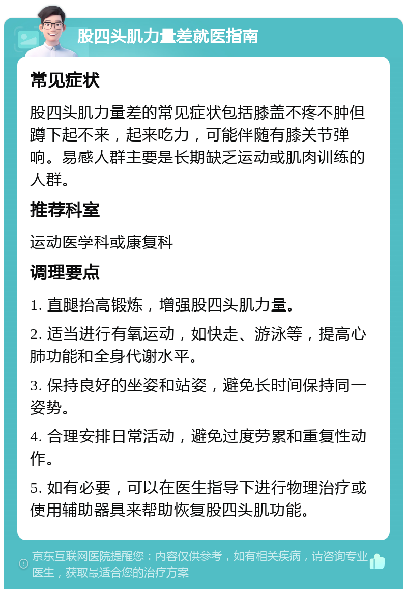 股四头肌力量差就医指南 常见症状 股四头肌力量差的常见症状包括膝盖不疼不肿但蹲下起不来，起来吃力，可能伴随有膝关节弹响。易感人群主要是长期缺乏运动或肌肉训练的人群。 推荐科室 运动医学科或康复科 调理要点 1. 直腿抬高锻炼，增强股四头肌力量。 2. 适当进行有氧运动，如快走、游泳等，提高心肺功能和全身代谢水平。 3. 保持良好的坐姿和站姿，避免长时间保持同一姿势。 4. 合理安排日常活动，避免过度劳累和重复性动作。 5. 如有必要，可以在医生指导下进行物理治疗或使用辅助器具来帮助恢复股四头肌功能。