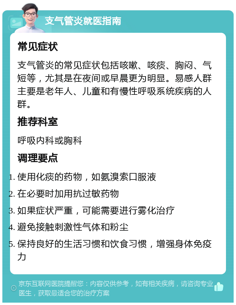 支气管炎就医指南 常见症状 支气管炎的常见症状包括咳嗽、咳痰、胸闷、气短等，尤其是在夜间或早晨更为明显。易感人群主要是老年人、儿童和有慢性呼吸系统疾病的人群。 推荐科室 呼吸内科或胸科 调理要点 使用化痰的药物，如氨溴索口服液 在必要时加用抗过敏药物 如果症状严重，可能需要进行雾化治疗 避免接触刺激性气体和粉尘 保持良好的生活习惯和饮食习惯，增强身体免疫力