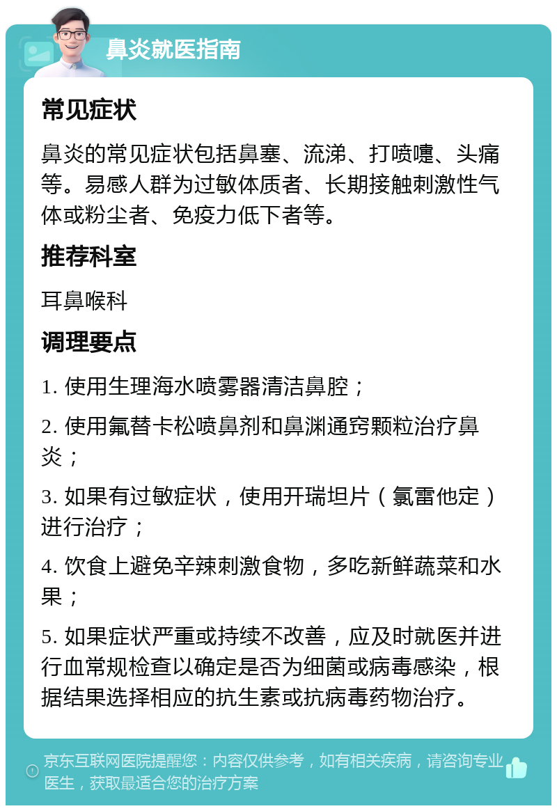 鼻炎就医指南 常见症状 鼻炎的常见症状包括鼻塞、流涕、打喷嚏、头痛等。易感人群为过敏体质者、长期接触刺激性气体或粉尘者、免疫力低下者等。 推荐科室 耳鼻喉科 调理要点 1. 使用生理海水喷雾器清洁鼻腔； 2. 使用氟替卡松喷鼻剂和鼻渊通窍颗粒治疗鼻炎； 3. 如果有过敏症状，使用开瑞坦片（氯雷他定）进行治疗； 4. 饮食上避免辛辣刺激食物，多吃新鲜蔬菜和水果； 5. 如果症状严重或持续不改善，应及时就医并进行血常规检查以确定是否为细菌或病毒感染，根据结果选择相应的抗生素或抗病毒药物治疗。