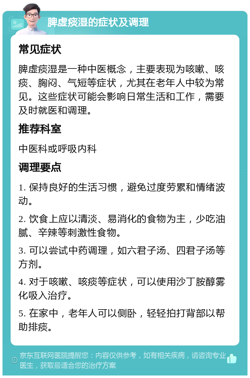 脾虚痰湿的症状及调理 常见症状 脾虚痰湿是一种中医概念，主要表现为咳嗽、咳痰、胸闷、气短等症状，尤其在老年人中较为常见。这些症状可能会影响日常生活和工作，需要及时就医和调理。 推荐科室 中医科或呼吸内科 调理要点 1. 保持良好的生活习惯，避免过度劳累和情绪波动。 2. 饮食上应以清淡、易消化的食物为主，少吃油腻、辛辣等刺激性食物。 3. 可以尝试中药调理，如六君子汤、四君子汤等方剂。 4. 对于咳嗽、咳痰等症状，可以使用沙丁胺醇雾化吸入治疗。 5. 在家中，老年人可以侧卧，轻轻拍打背部以帮助排痰。