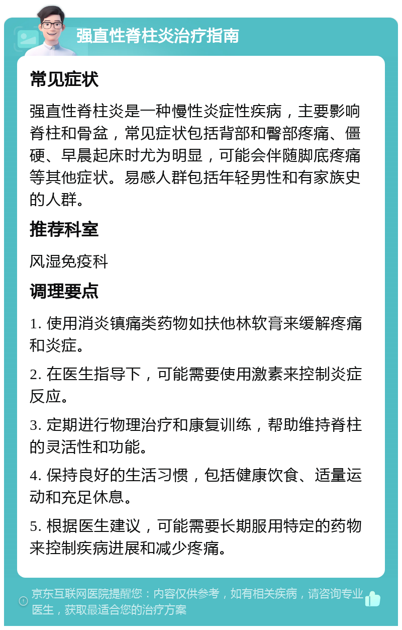 强直性脊柱炎治疗指南 常见症状 强直性脊柱炎是一种慢性炎症性疾病，主要影响脊柱和骨盆，常见症状包括背部和臀部疼痛、僵硬、早晨起床时尤为明显，可能会伴随脚底疼痛等其他症状。易感人群包括年轻男性和有家族史的人群。 推荐科室 风湿免疫科 调理要点 1. 使用消炎镇痛类药物如扶他林软膏来缓解疼痛和炎症。 2. 在医生指导下，可能需要使用激素来控制炎症反应。 3. 定期进行物理治疗和康复训练，帮助维持脊柱的灵活性和功能。 4. 保持良好的生活习惯，包括健康饮食、适量运动和充足休息。 5. 根据医生建议，可能需要长期服用特定的药物来控制疾病进展和减少疼痛。