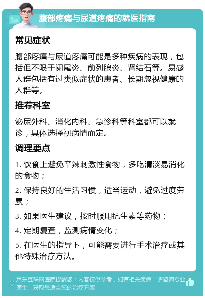 腹部疼痛与尿道疼痛的就医指南 常见症状 腹部疼痛与尿道疼痛可能是多种疾病的表现，包括但不限于阑尾炎、前列腺炎、肾结石等。易感人群包括有过类似症状的患者、长期忽视健康的人群等。 推荐科室 泌尿外科、消化内科、急诊科等科室都可以就诊，具体选择视病情而定。 调理要点 1. 饮食上避免辛辣刺激性食物，多吃清淡易消化的食物； 2. 保持良好的生活习惯，适当运动，避免过度劳累； 3. 如果医生建议，按时服用抗生素等药物； 4. 定期复查，监测病情变化； 5. 在医生的指导下，可能需要进行手术治疗或其他特殊治疗方法。