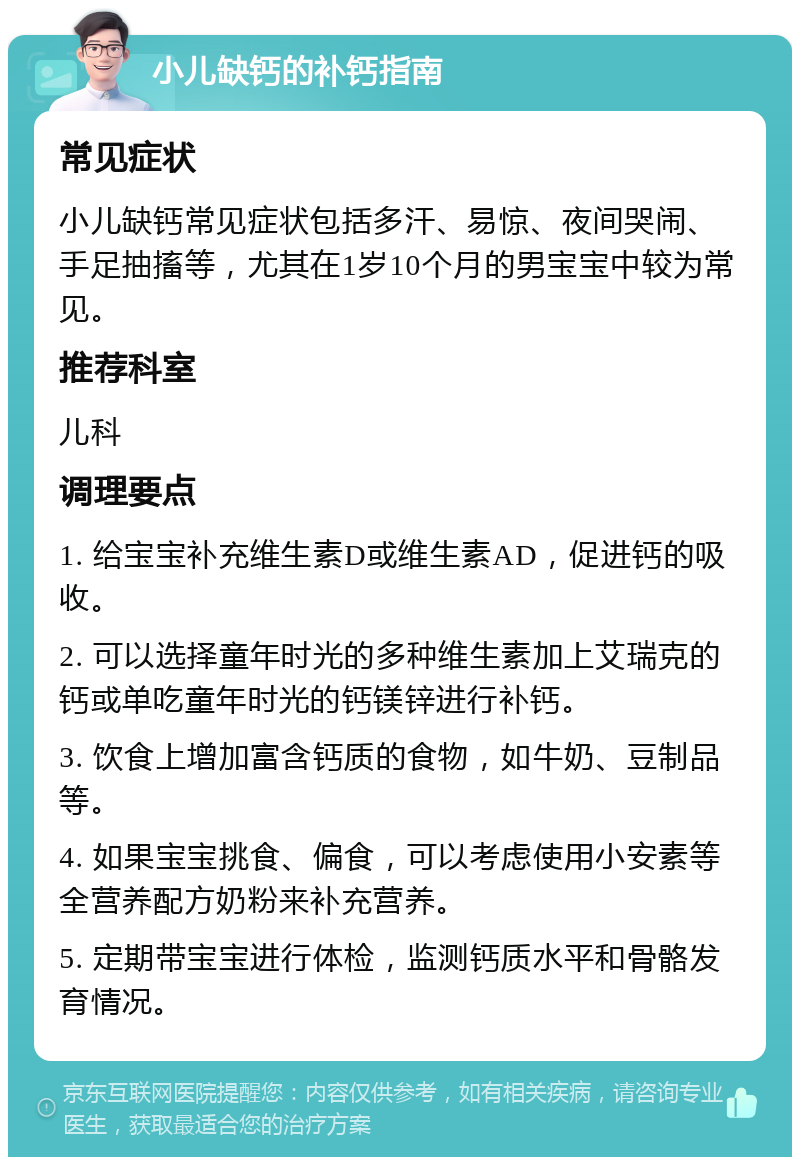 小儿缺钙的补钙指南 常见症状 小儿缺钙常见症状包括多汗、易惊、夜间哭闹、手足抽搐等，尤其在1岁10个月的男宝宝中较为常见。 推荐科室 儿科 调理要点 1. 给宝宝补充维生素D或维生素AD，促进钙的吸收。 2. 可以选择童年时光的多种维生素加上艾瑞克的钙或单吃童年时光的钙镁锌进行补钙。 3. 饮食上增加富含钙质的食物，如牛奶、豆制品等。 4. 如果宝宝挑食、偏食，可以考虑使用小安素等全营养配方奶粉来补充营养。 5. 定期带宝宝进行体检，监测钙质水平和骨骼发育情况。