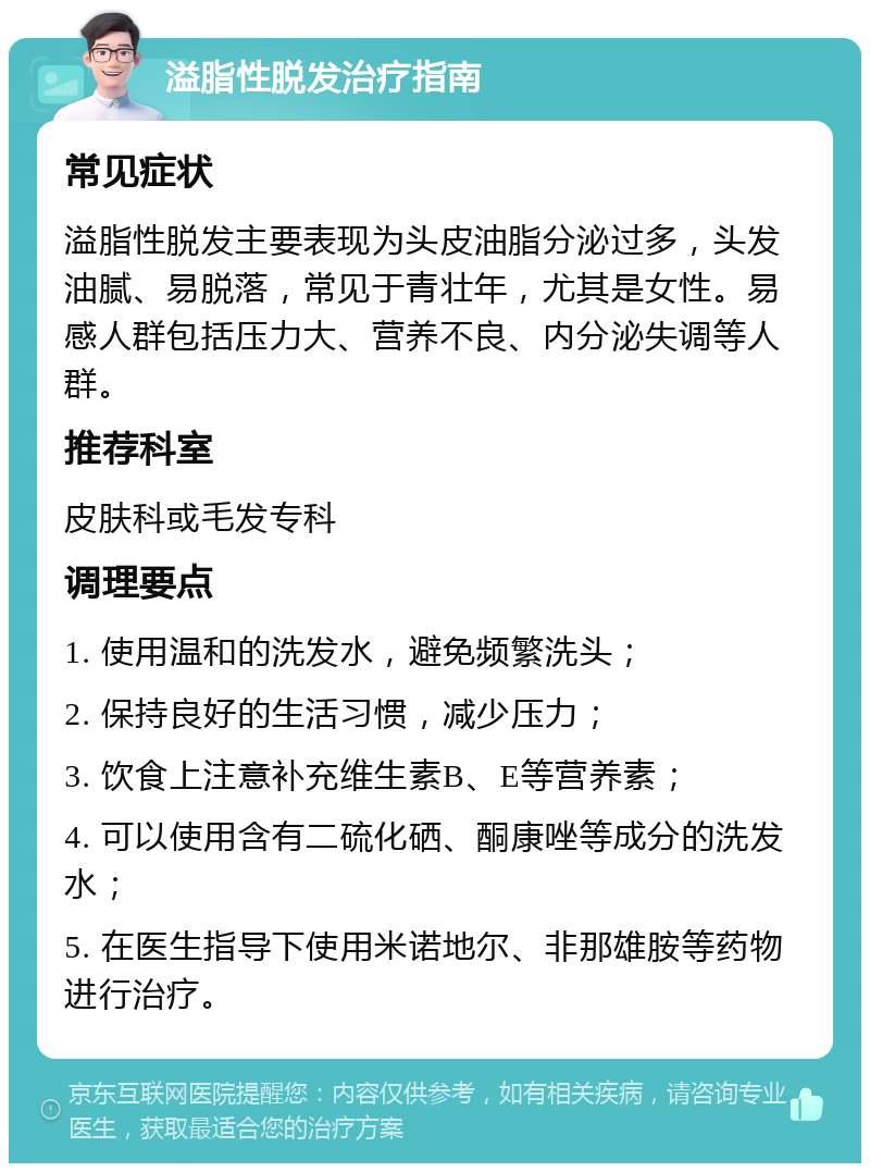 溢脂性脱发治疗指南 常见症状 溢脂性脱发主要表现为头皮油脂分泌过多，头发油腻、易脱落，常见于青壮年，尤其是女性。易感人群包括压力大、营养不良、内分泌失调等人群。 推荐科室 皮肤科或毛发专科 调理要点 1. 使用温和的洗发水，避免频繁洗头； 2. 保持良好的生活习惯，减少压力； 3. 饮食上注意补充维生素B、E等营养素； 4. 可以使用含有二硫化硒、酮康唑等成分的洗发水； 5. 在医生指导下使用米诺地尔、非那雄胺等药物进行治疗。