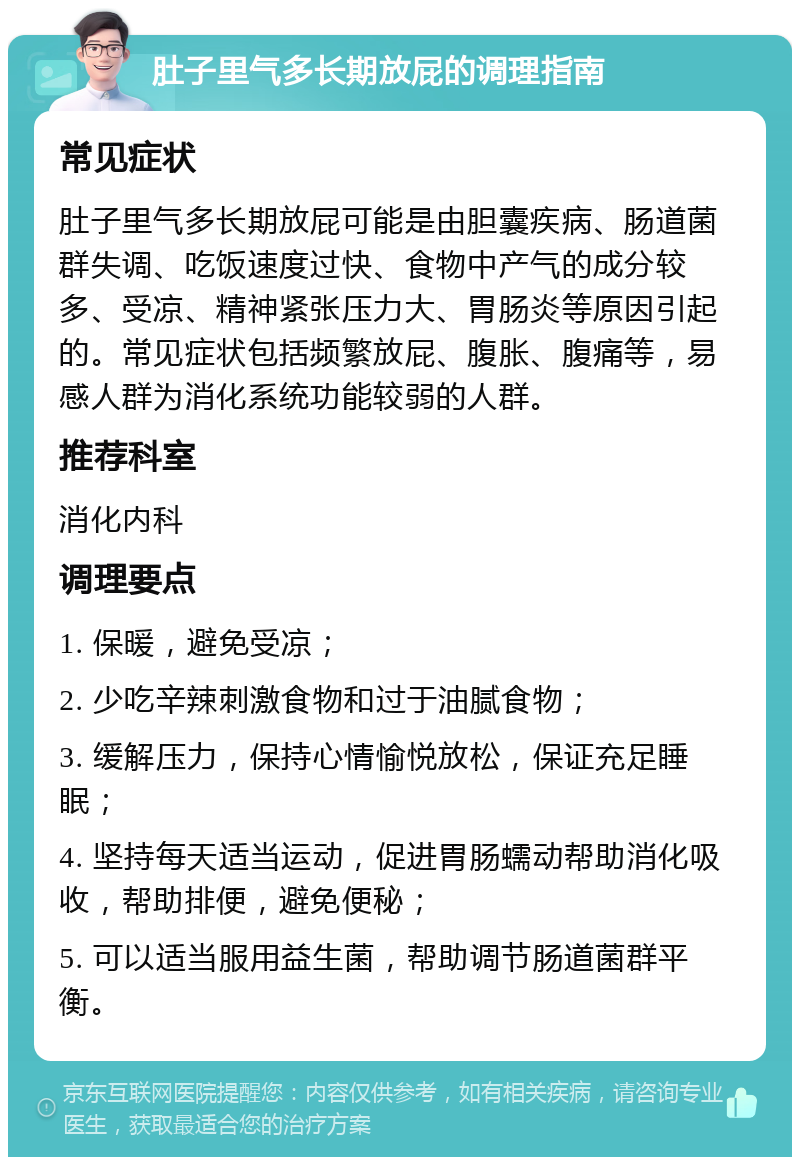 肚子里气多长期放屁的调理指南 常见症状 肚子里气多长期放屁可能是由胆囊疾病、肠道菌群失调、吃饭速度过快、食物中产气的成分较多、受凉、精神紧张压力大、胃肠炎等原因引起的。常见症状包括频繁放屁、腹胀、腹痛等，易感人群为消化系统功能较弱的人群。 推荐科室 消化内科 调理要点 1. 保暖，避免受凉； 2. 少吃辛辣刺激食物和过于油腻食物； 3. 缓解压力，保持心情愉悦放松，保证充足睡眠； 4. 坚持每天适当运动，促进胃肠蠕动帮助消化吸收，帮助排便，避免便秘； 5. 可以适当服用益生菌，帮助调节肠道菌群平衡。