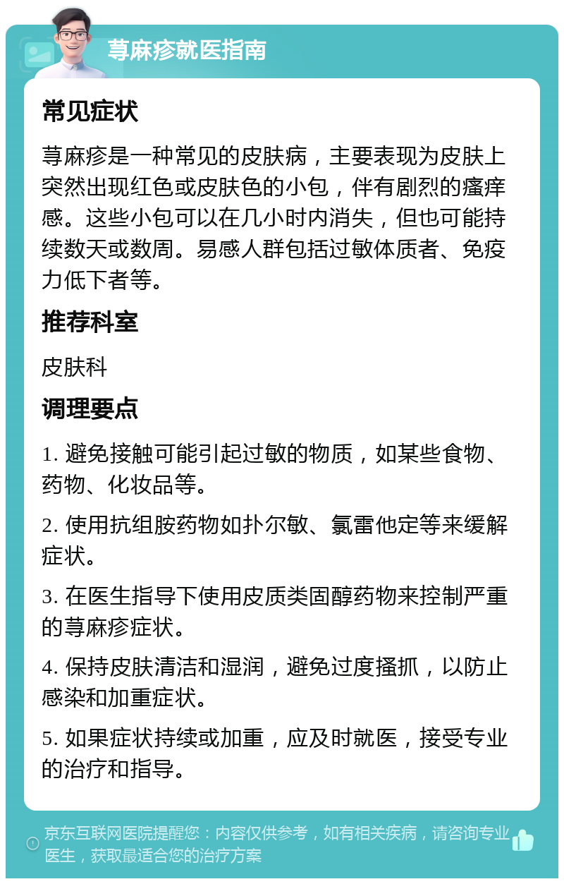 荨麻疹就医指南 常见症状 荨麻疹是一种常见的皮肤病，主要表现为皮肤上突然出现红色或皮肤色的小包，伴有剧烈的瘙痒感。这些小包可以在几小时内消失，但也可能持续数天或数周。易感人群包括过敏体质者、免疫力低下者等。 推荐科室 皮肤科 调理要点 1. 避免接触可能引起过敏的物质，如某些食物、药物、化妆品等。 2. 使用抗组胺药物如扑尔敏、氯雷他定等来缓解症状。 3. 在医生指导下使用皮质类固醇药物来控制严重的荨麻疹症状。 4. 保持皮肤清洁和湿润，避免过度搔抓，以防止感染和加重症状。 5. 如果症状持续或加重，应及时就医，接受专业的治疗和指导。