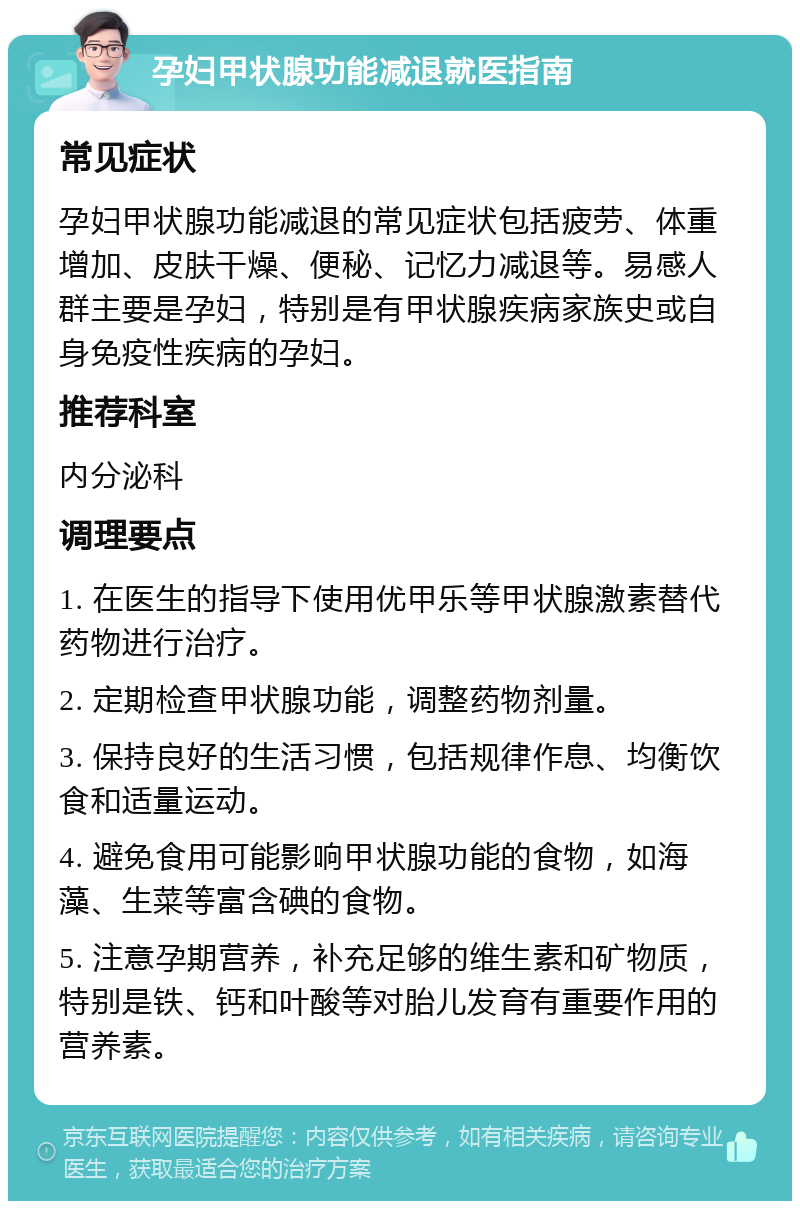 孕妇甲状腺功能减退就医指南 常见症状 孕妇甲状腺功能减退的常见症状包括疲劳、体重增加、皮肤干燥、便秘、记忆力减退等。易感人群主要是孕妇，特别是有甲状腺疾病家族史或自身免疫性疾病的孕妇。 推荐科室 内分泌科 调理要点 1. 在医生的指导下使用优甲乐等甲状腺激素替代药物进行治疗。 2. 定期检查甲状腺功能，调整药物剂量。 3. 保持良好的生活习惯，包括规律作息、均衡饮食和适量运动。 4. 避免食用可能影响甲状腺功能的食物，如海藻、生菜等富含碘的食物。 5. 注意孕期营养，补充足够的维生素和矿物质，特别是铁、钙和叶酸等对胎儿发育有重要作用的营养素。