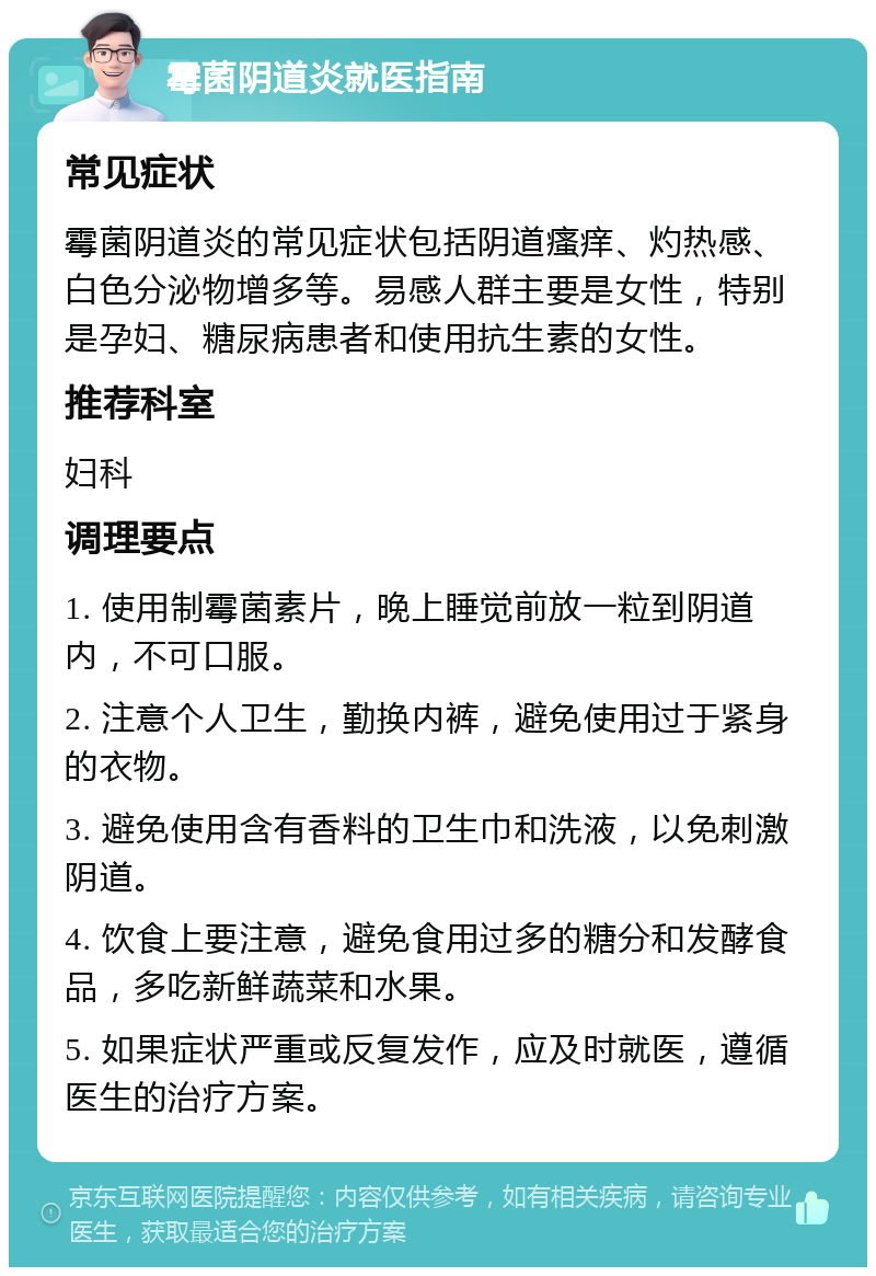 霉菌阴道炎就医指南 常见症状 霉菌阴道炎的常见症状包括阴道瘙痒、灼热感、白色分泌物增多等。易感人群主要是女性，特别是孕妇、糖尿病患者和使用抗生素的女性。 推荐科室 妇科 调理要点 1. 使用制霉菌素片，晚上睡觉前放一粒到阴道内，不可口服。 2. 注意个人卫生，勤换内裤，避免使用过于紧身的衣物。 3. 避免使用含有香料的卫生巾和洗液，以免刺激阴道。 4. 饮食上要注意，避免食用过多的糖分和发酵食品，多吃新鲜蔬菜和水果。 5. 如果症状严重或反复发作，应及时就医，遵循医生的治疗方案。