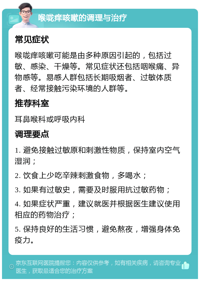 喉咙痒咳嗽的调理与治疗 常见症状 喉咙痒咳嗽可能是由多种原因引起的，包括过敏、感染、干燥等。常见症状还包括咽喉痛、异物感等。易感人群包括长期吸烟者、过敏体质者、经常接触污染环境的人群等。 推荐科室 耳鼻喉科或呼吸内科 调理要点 1. 避免接触过敏原和刺激性物质，保持室内空气湿润； 2. 饮食上少吃辛辣刺激食物，多喝水； 3. 如果有过敏史，需要及时服用抗过敏药物； 4. 如果症状严重，建议就医并根据医生建议使用相应的药物治疗； 5. 保持良好的生活习惯，避免熬夜，增强身体免疫力。