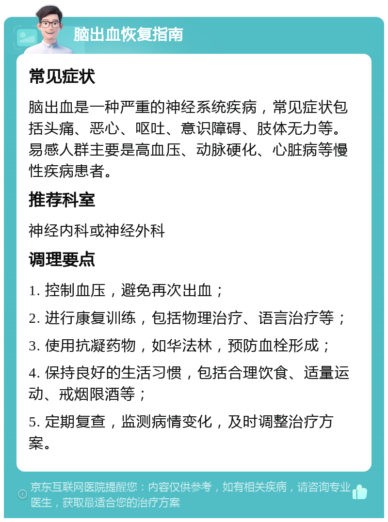 脑出血恢复指南 常见症状 脑出血是一种严重的神经系统疾病，常见症状包括头痛、恶心、呕吐、意识障碍、肢体无力等。易感人群主要是高血压、动脉硬化、心脏病等慢性疾病患者。 推荐科室 神经内科或神经外科 调理要点 1. 控制血压，避免再次出血； 2. 进行康复训练，包括物理治疗、语言治疗等； 3. 使用抗凝药物，如华法林，预防血栓形成； 4. 保持良好的生活习惯，包括合理饮食、适量运动、戒烟限酒等； 5. 定期复查，监测病情变化，及时调整治疗方案。