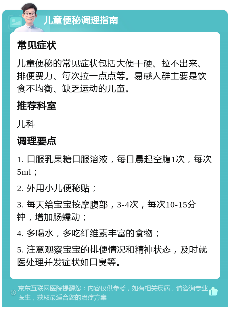 儿童便秘调理指南 常见症状 儿童便秘的常见症状包括大便干硬、拉不出来、排便费力、每次拉一点点等。易感人群主要是饮食不均衡、缺乏运动的儿童。 推荐科室 儿科 调理要点 1. 口服乳果糖口服溶液，每日晨起空腹1次，每次5ml； 2. 外用小儿便秘贴； 3. 每天给宝宝按摩腹部，3-4次，每次10-15分钟，增加肠蠕动； 4. 多喝水，多吃纤维素丰富的食物； 5. 注意观察宝宝的排便情况和精神状态，及时就医处理并发症状如口臭等。