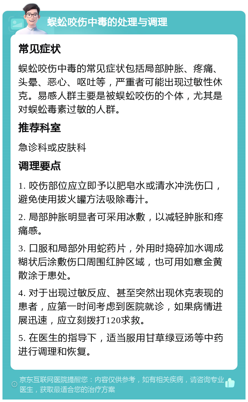 蜈蚣咬伤中毒的处理与调理 常见症状 蜈蚣咬伤中毒的常见症状包括局部肿胀、疼痛、头晕、恶心、呕吐等，严重者可能出现过敏性休克。易感人群主要是被蜈蚣咬伤的个体，尤其是对蜈蚣毒素过敏的人群。 推荐科室 急诊科或皮肤科 调理要点 1. 咬伤部位应立即予以肥皂水或清水冲洗伤口，避免使用拔火罐方法吸除毒汁。 2. 局部肿胀明显者可采用冰敷，以减轻肿胀和疼痛感。 3. 口服和局部外用蛇药片，外用时捣碎加水调成糊状后涂敷伤口周围红肿区域，也可用如意金黄散涂于患处。 4. 对于出现过敏反应、甚至突然出现休克表现的患者，应第一时间考虑到医院就诊，如果病情进展迅速，应立刻拨打120求救。 5. 在医生的指导下，适当服用甘草绿豆汤等中药进行调理和恢复。