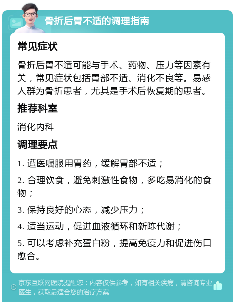 骨折后胃不适的调理指南 常见症状 骨折后胃不适可能与手术、药物、压力等因素有关，常见症状包括胃部不适、消化不良等。易感人群为骨折患者，尤其是手术后恢复期的患者。 推荐科室 消化内科 调理要点 1. 遵医嘱服用胃药，缓解胃部不适； 2. 合理饮食，避免刺激性食物，多吃易消化的食物； 3. 保持良好的心态，减少压力； 4. 适当运动，促进血液循环和新陈代谢； 5. 可以考虑补充蛋白粉，提高免疫力和促进伤口愈合。