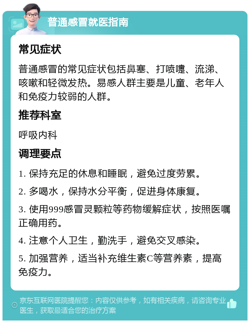 普通感冒就医指南 常见症状 普通感冒的常见症状包括鼻塞、打喷嚏、流涕、咳嗽和轻微发热。易感人群主要是儿童、老年人和免疫力较弱的人群。 推荐科室 呼吸内科 调理要点 1. 保持充足的休息和睡眠，避免过度劳累。 2. 多喝水，保持水分平衡，促进身体康复。 3. 使用999感冒灵颗粒等药物缓解症状，按照医嘱正确用药。 4. 注意个人卫生，勤洗手，避免交叉感染。 5. 加强营养，适当补充维生素C等营养素，提高免疫力。