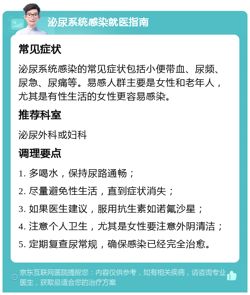 泌尿系统感染就医指南 常见症状 泌尿系统感染的常见症状包括小便带血、尿频、尿急、尿痛等。易感人群主要是女性和老年人，尤其是有性生活的女性更容易感染。 推荐科室 泌尿外科或妇科 调理要点 1. 多喝水，保持尿路通畅； 2. 尽量避免性生活，直到症状消失； 3. 如果医生建议，服用抗生素如诺氟沙星； 4. 注意个人卫生，尤其是女性要注意外阴清洁； 5. 定期复查尿常规，确保感染已经完全治愈。