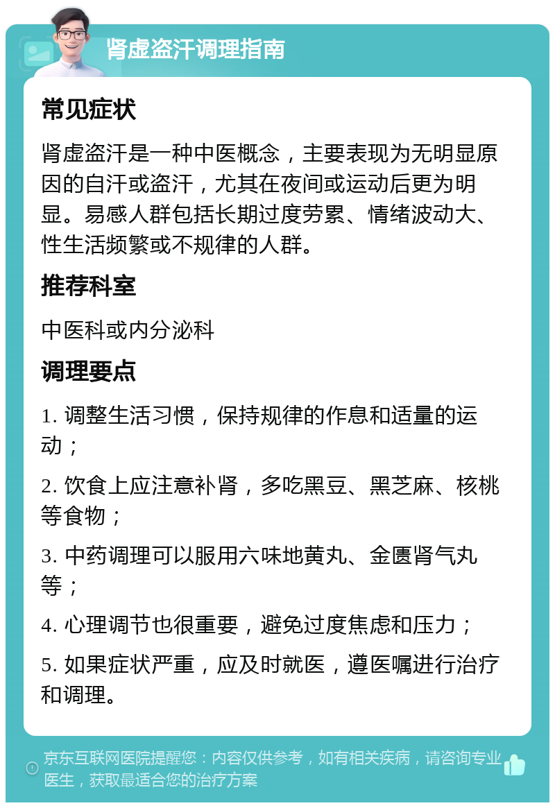 肾虚盗汗调理指南 常见症状 肾虚盗汗是一种中医概念，主要表现为无明显原因的自汗或盗汗，尤其在夜间或运动后更为明显。易感人群包括长期过度劳累、情绪波动大、性生活频繁或不规律的人群。 推荐科室 中医科或内分泌科 调理要点 1. 调整生活习惯，保持规律的作息和适量的运动； 2. 饮食上应注意补肾，多吃黑豆、黑芝麻、核桃等食物； 3. 中药调理可以服用六味地黄丸、金匮肾气丸等； 4. 心理调节也很重要，避免过度焦虑和压力； 5. 如果症状严重，应及时就医，遵医嘱进行治疗和调理。