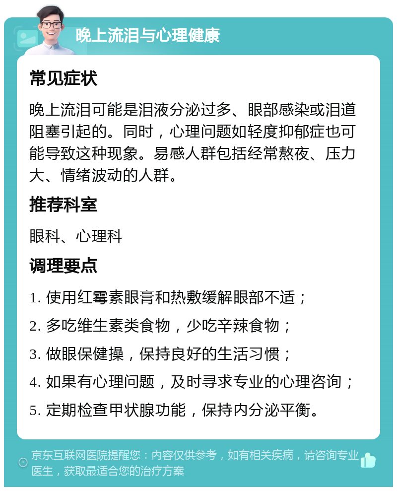 晚上流泪与心理健康 常见症状 晚上流泪可能是泪液分泌过多、眼部感染或泪道阻塞引起的。同时，心理问题如轻度抑郁症也可能导致这种现象。易感人群包括经常熬夜、压力大、情绪波动的人群。 推荐科室 眼科、心理科 调理要点 1. 使用红霉素眼膏和热敷缓解眼部不适； 2. 多吃维生素类食物，少吃辛辣食物； 3. 做眼保健操，保持良好的生活习惯； 4. 如果有心理问题，及时寻求专业的心理咨询； 5. 定期检查甲状腺功能，保持内分泌平衡。