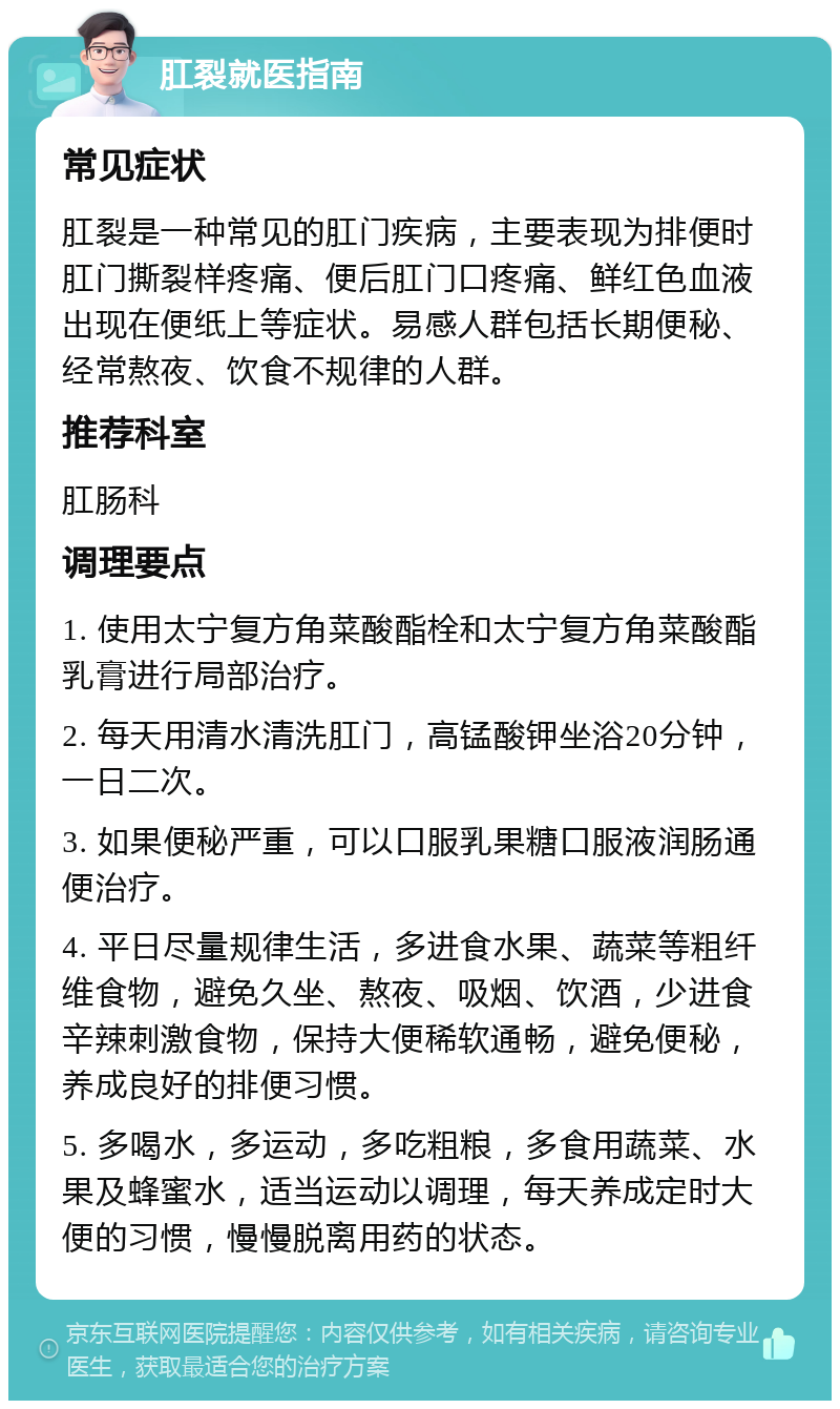 肛裂就医指南 常见症状 肛裂是一种常见的肛门疾病，主要表现为排便时肛门撕裂样疼痛、便后肛门口疼痛、鲜红色血液出现在便纸上等症状。易感人群包括长期便秘、经常熬夜、饮食不规律的人群。 推荐科室 肛肠科 调理要点 1. 使用太宁复方角菜酸酯栓和太宁复方角菜酸酯乳膏进行局部治疗。 2. 每天用清水清洗肛门，高锰酸钾坐浴20分钟，一日二次。 3. 如果便秘严重，可以口服乳果糖口服液润肠通便治疗。 4. 平日尽量规律生活，多进食水果、蔬菜等粗纤维食物，避免久坐、熬夜、吸烟、饮酒，少进食辛辣刺激食物，保持大便稀软通畅，避免便秘，养成良好的排便习惯。 5. 多喝水，多运动，多吃粗粮，多食用蔬菜、水果及蜂蜜水，适当运动以调理，每天养成定时大便的习惯，慢慢脱离用药的状态。