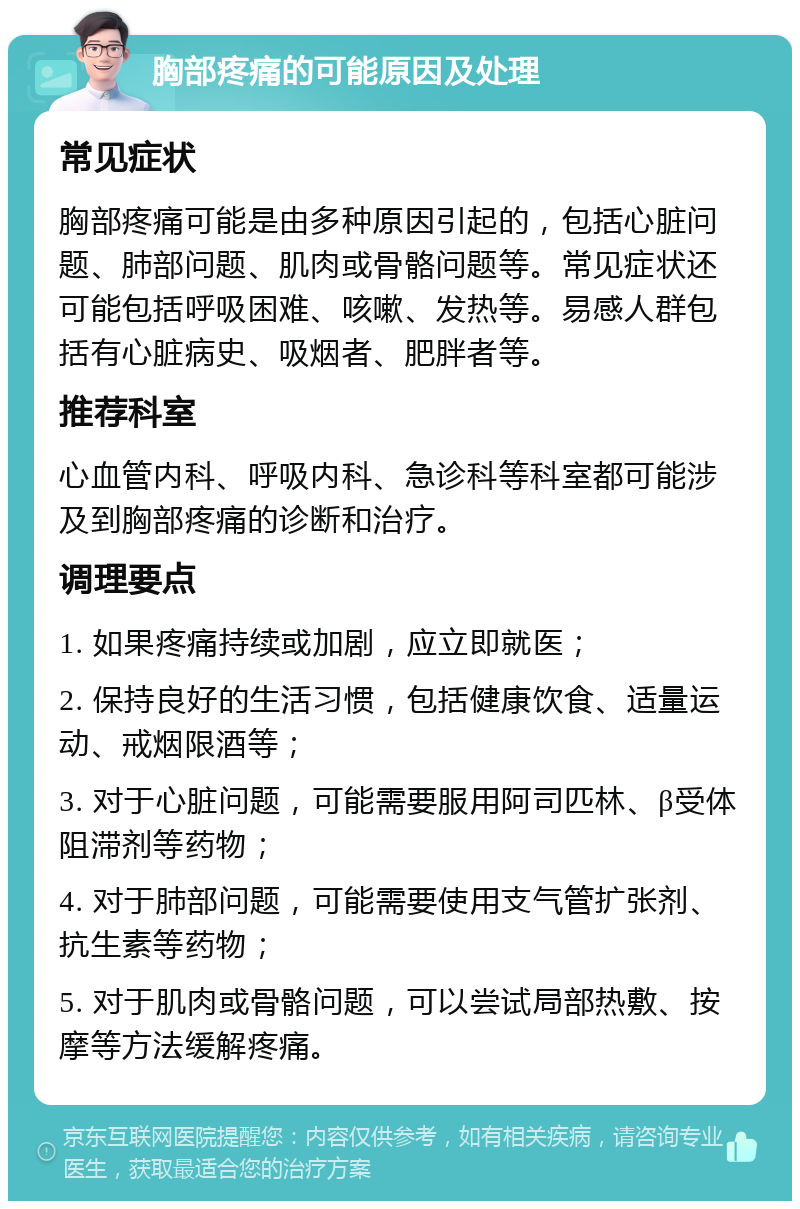 胸部疼痛的可能原因及处理 常见症状 胸部疼痛可能是由多种原因引起的，包括心脏问题、肺部问题、肌肉或骨骼问题等。常见症状还可能包括呼吸困难、咳嗽、发热等。易感人群包括有心脏病史、吸烟者、肥胖者等。 推荐科室 心血管内科、呼吸内科、急诊科等科室都可能涉及到胸部疼痛的诊断和治疗。 调理要点 1. 如果疼痛持续或加剧，应立即就医； 2. 保持良好的生活习惯，包括健康饮食、适量运动、戒烟限酒等； 3. 对于心脏问题，可能需要服用阿司匹林、β受体阻滞剂等药物； 4. 对于肺部问题，可能需要使用支气管扩张剂、抗生素等药物； 5. 对于肌肉或骨骼问题，可以尝试局部热敷、按摩等方法缓解疼痛。