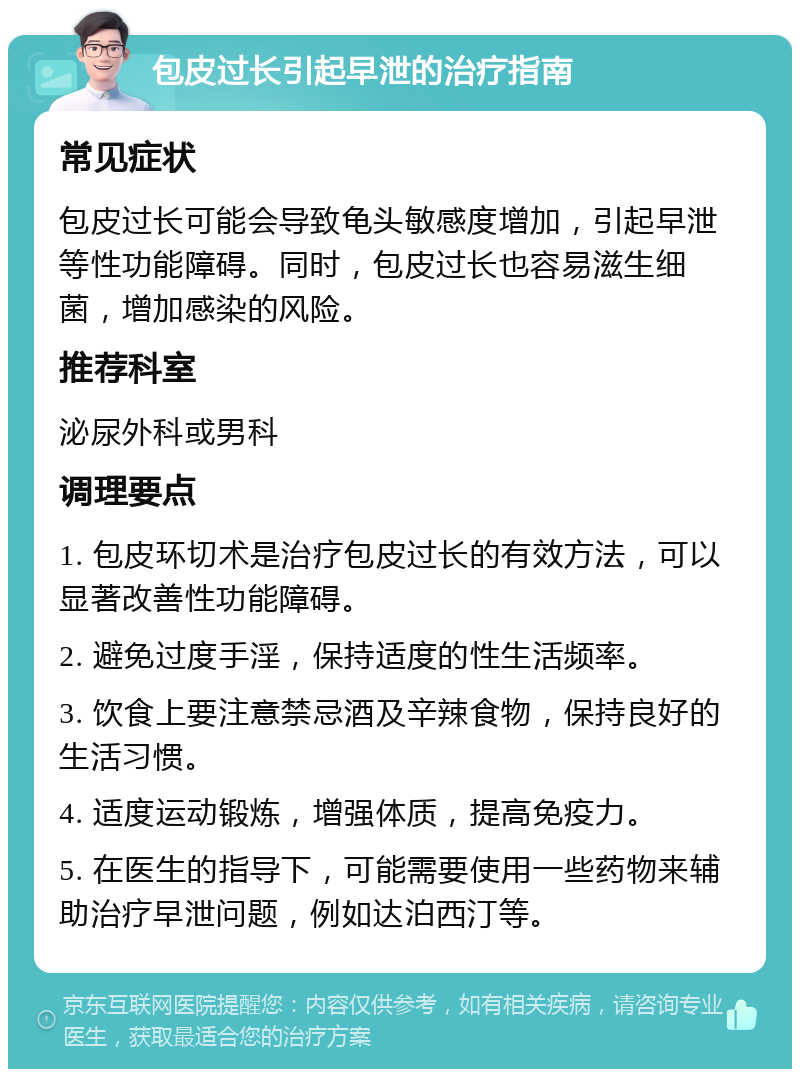 包皮过长引起早泄的治疗指南 常见症状 包皮过长可能会导致龟头敏感度增加，引起早泄等性功能障碍。同时，包皮过长也容易滋生细菌，增加感染的风险。 推荐科室 泌尿外科或男科 调理要点 1. 包皮环切术是治疗包皮过长的有效方法，可以显著改善性功能障碍。 2. 避免过度手淫，保持适度的性生活频率。 3. 饮食上要注意禁忌酒及辛辣食物，保持良好的生活习惯。 4. 适度运动锻炼，增强体质，提高免疫力。 5. 在医生的指导下，可能需要使用一些药物来辅助治疗早泄问题，例如达泊西汀等。