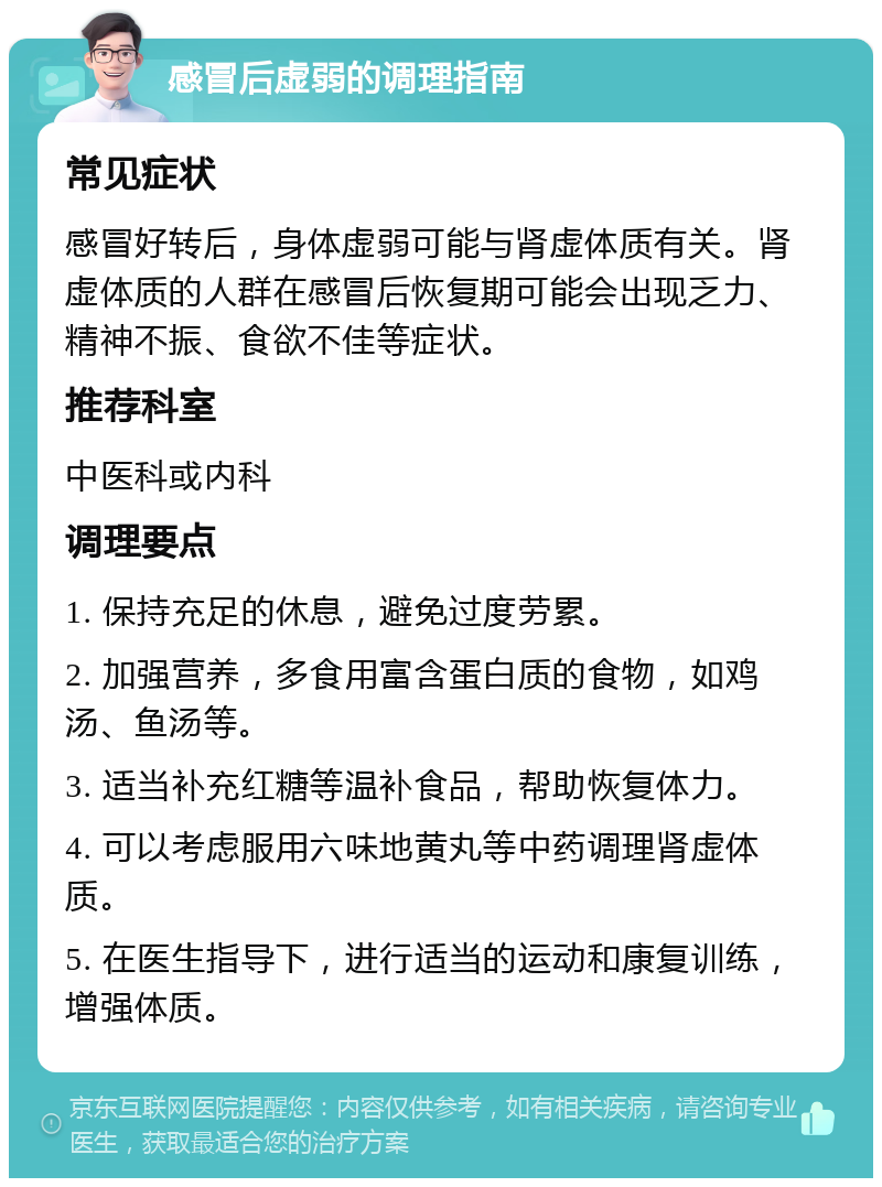 感冒后虚弱的调理指南 常见症状 感冒好转后，身体虚弱可能与肾虚体质有关。肾虚体质的人群在感冒后恢复期可能会出现乏力、精神不振、食欲不佳等症状。 推荐科室 中医科或内科 调理要点 1. 保持充足的休息，避免过度劳累。 2. 加强营养，多食用富含蛋白质的食物，如鸡汤、鱼汤等。 3. 适当补充红糖等温补食品，帮助恢复体力。 4. 可以考虑服用六味地黄丸等中药调理肾虚体质。 5. 在医生指导下，进行适当的运动和康复训练，增强体质。