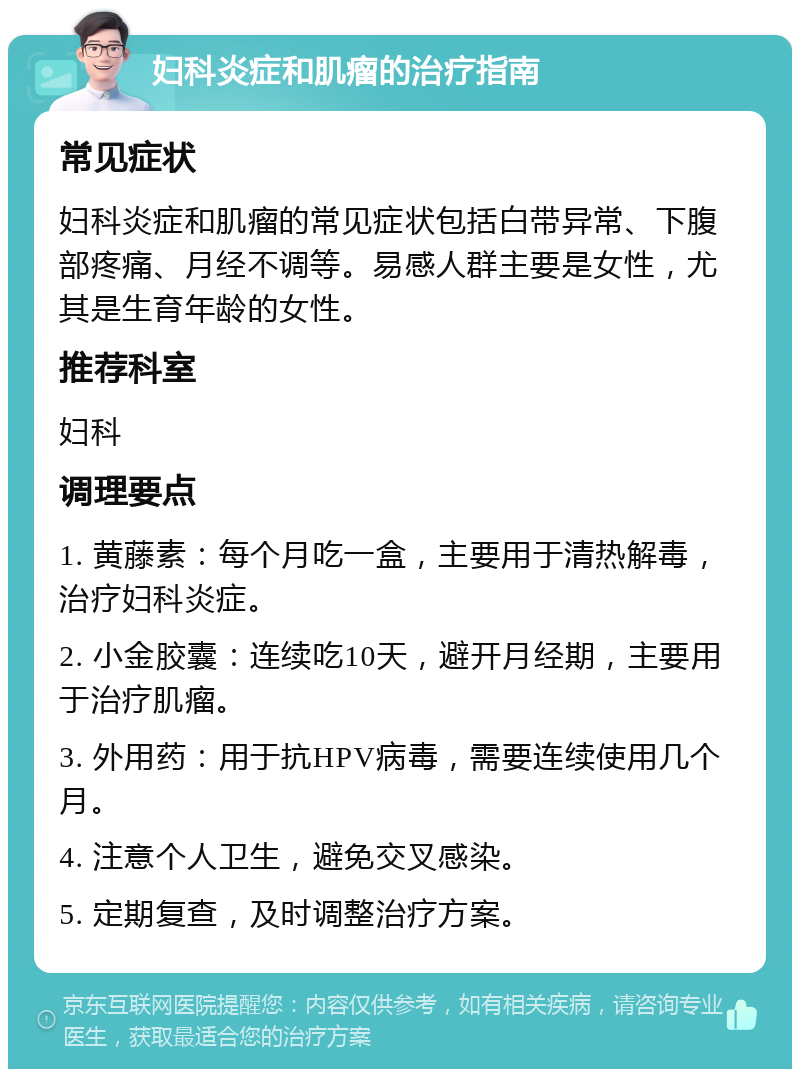 妇科炎症和肌瘤的治疗指南 常见症状 妇科炎症和肌瘤的常见症状包括白带异常、下腹部疼痛、月经不调等。易感人群主要是女性，尤其是生育年龄的女性。 推荐科室 妇科 调理要点 1. 黄藤素：每个月吃一盒，主要用于清热解毒，治疗妇科炎症。 2. 小金胶囊：连续吃10天，避开月经期，主要用于治疗肌瘤。 3. 外用药：用于抗HPV病毒，需要连续使用几个月。 4. 注意个人卫生，避免交叉感染。 5. 定期复查，及时调整治疗方案。