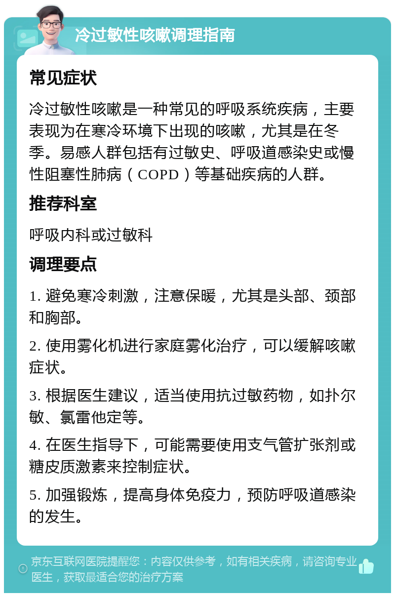 冷过敏性咳嗽调理指南 常见症状 冷过敏性咳嗽是一种常见的呼吸系统疾病，主要表现为在寒冷环境下出现的咳嗽，尤其是在冬季。易感人群包括有过敏史、呼吸道感染史或慢性阻塞性肺病（COPD）等基础疾病的人群。 推荐科室 呼吸内科或过敏科 调理要点 1. 避免寒冷刺激，注意保暖，尤其是头部、颈部和胸部。 2. 使用雾化机进行家庭雾化治疗，可以缓解咳嗽症状。 3. 根据医生建议，适当使用抗过敏药物，如扑尔敏、氯雷他定等。 4. 在医生指导下，可能需要使用支气管扩张剂或糖皮质激素来控制症状。 5. 加强锻炼，提高身体免疫力，预防呼吸道感染的发生。