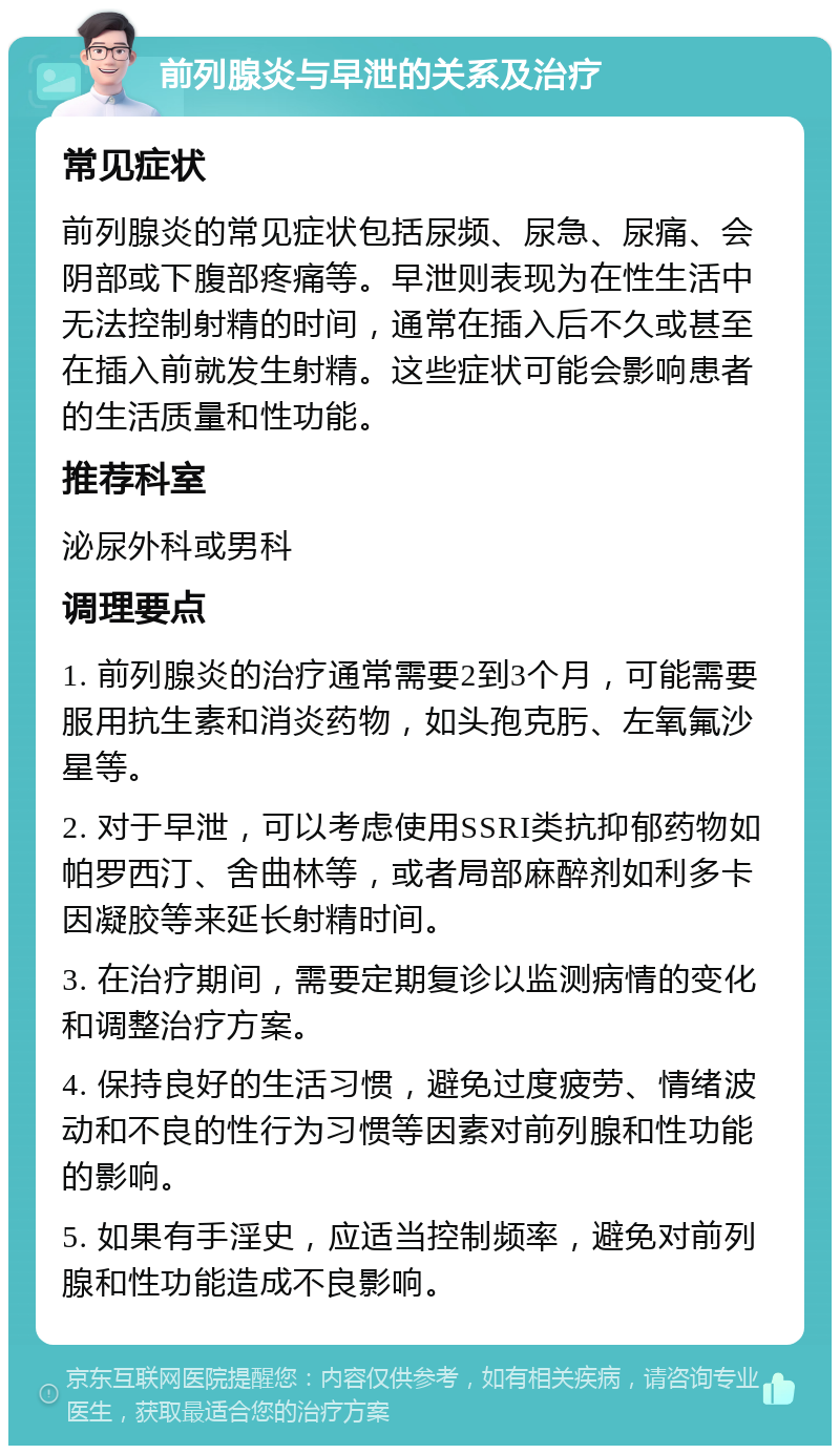 前列腺炎与早泄的关系及治疗 常见症状 前列腺炎的常见症状包括尿频、尿急、尿痛、会阴部或下腹部疼痛等。早泄则表现为在性生活中无法控制射精的时间，通常在插入后不久或甚至在插入前就发生射精。这些症状可能会影响患者的生活质量和性功能。 推荐科室 泌尿外科或男科 调理要点 1. 前列腺炎的治疗通常需要2到3个月，可能需要服用抗生素和消炎药物，如头孢克肟、左氧氟沙星等。 2. 对于早泄，可以考虑使用SSRI类抗抑郁药物如帕罗西汀、舍曲林等，或者局部麻醉剂如利多卡因凝胶等来延长射精时间。 3. 在治疗期间，需要定期复诊以监测病情的变化和调整治疗方案。 4. 保持良好的生活习惯，避免过度疲劳、情绪波动和不良的性行为习惯等因素对前列腺和性功能的影响。 5. 如果有手淫史，应适当控制频率，避免对前列腺和性功能造成不良影响。