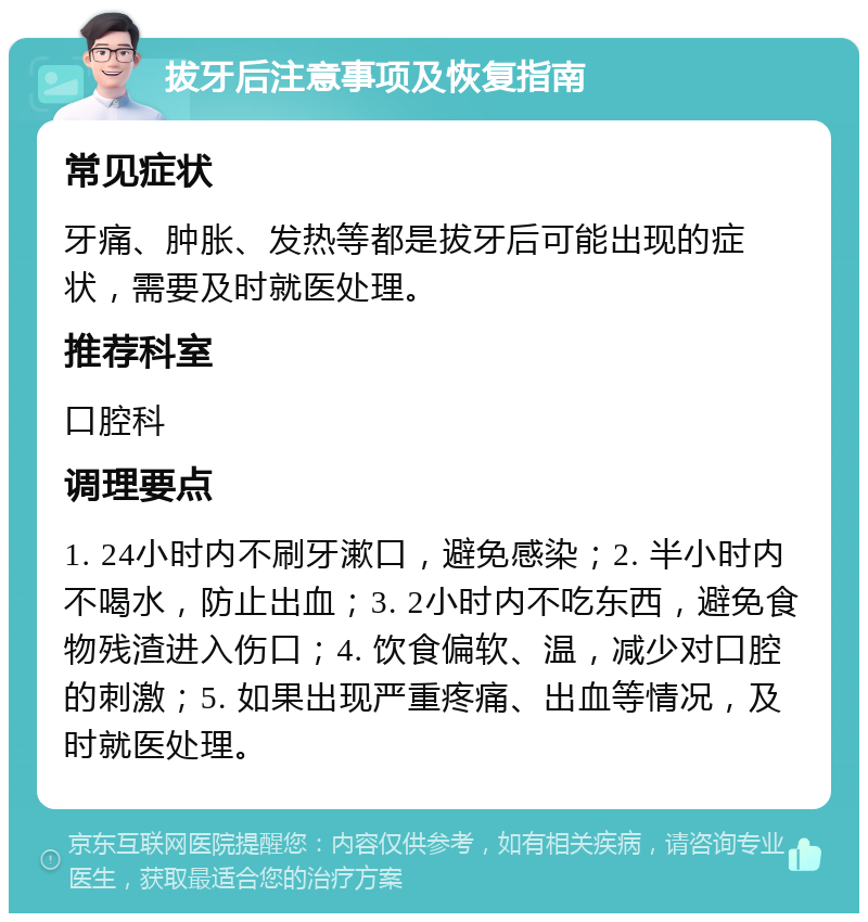 拔牙后注意事项及恢复指南 常见症状 牙痛、肿胀、发热等都是拔牙后可能出现的症状，需要及时就医处理。 推荐科室 口腔科 调理要点 1. 24小时内不刷牙漱口，避免感染；2. 半小时内不喝水，防止出血；3. 2小时内不吃东西，避免食物残渣进入伤口；4. 饮食偏软、温，减少对口腔的刺激；5. 如果出现严重疼痛、出血等情况，及时就医处理。