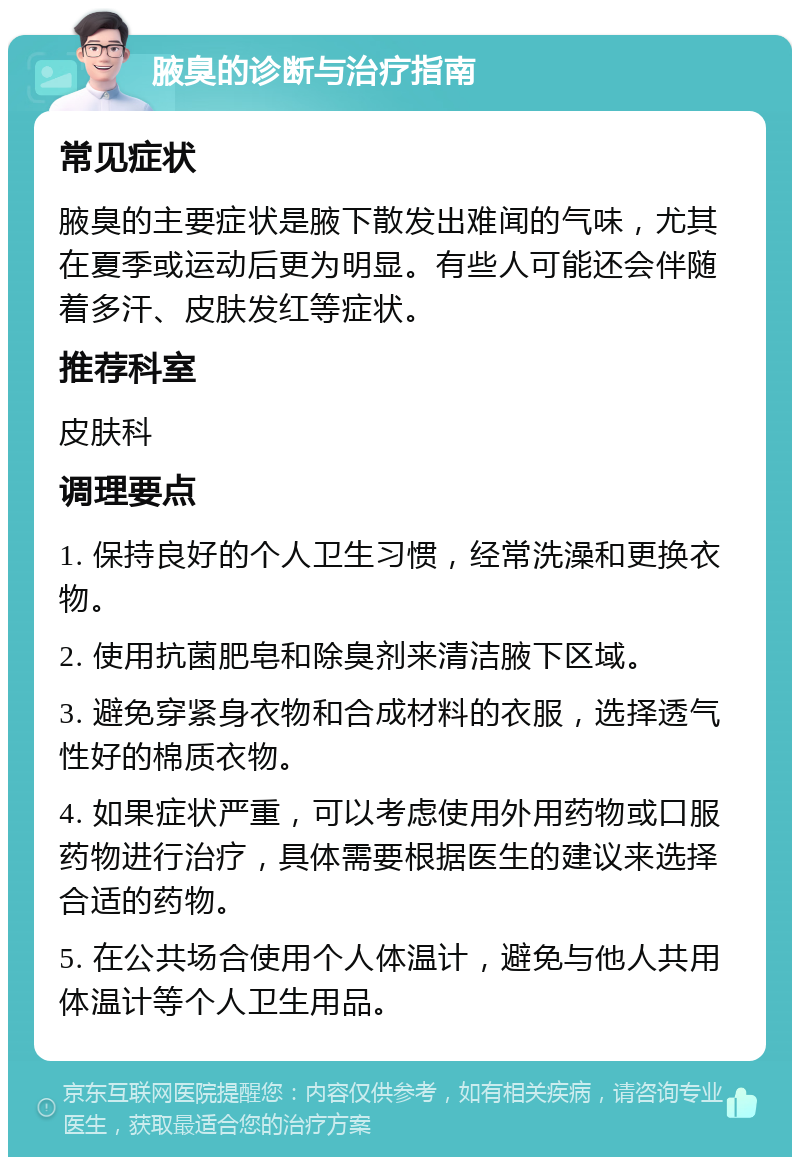 腋臭的诊断与治疗指南 常见症状 腋臭的主要症状是腋下散发出难闻的气味，尤其在夏季或运动后更为明显。有些人可能还会伴随着多汗、皮肤发红等症状。 推荐科室 皮肤科 调理要点 1. 保持良好的个人卫生习惯，经常洗澡和更换衣物。 2. 使用抗菌肥皂和除臭剂来清洁腋下区域。 3. 避免穿紧身衣物和合成材料的衣服，选择透气性好的棉质衣物。 4. 如果症状严重，可以考虑使用外用药物或口服药物进行治疗，具体需要根据医生的建议来选择合适的药物。 5. 在公共场合使用个人体温计，避免与他人共用体温计等个人卫生用品。