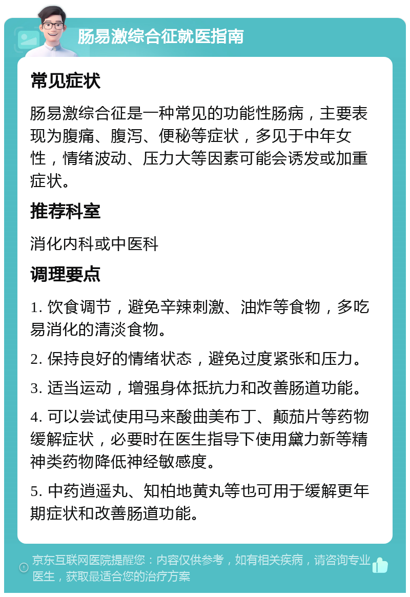 肠易激综合征就医指南 常见症状 肠易激综合征是一种常见的功能性肠病，主要表现为腹痛、腹泻、便秘等症状，多见于中年女性，情绪波动、压力大等因素可能会诱发或加重症状。 推荐科室 消化内科或中医科 调理要点 1. 饮食调节，避免辛辣刺激、油炸等食物，多吃易消化的清淡食物。 2. 保持良好的情绪状态，避免过度紧张和压力。 3. 适当运动，增强身体抵抗力和改善肠道功能。 4. 可以尝试使用马来酸曲美布丁、颠茄片等药物缓解症状，必要时在医生指导下使用黛力新等精神类药物降低神经敏感度。 5. 中药逍遥丸、知柏地黄丸等也可用于缓解更年期症状和改善肠道功能。