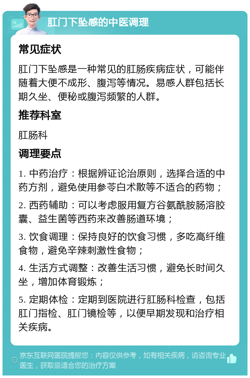 肛门下坠感的中医调理 常见症状 肛门下坠感是一种常见的肛肠疾病症状，可能伴随着大便不成形、腹泻等情况。易感人群包括长期久坐、便秘或腹泻频繁的人群。 推荐科室 肛肠科 调理要点 1. 中药治疗：根据辨证论治原则，选择合适的中药方剂，避免使用参苓白术散等不适合的药物； 2. 西药辅助：可以考虑服用复方谷氨酰胺肠溶胶囊、益生菌等西药来改善肠道环境； 3. 饮食调理：保持良好的饮食习惯，多吃高纤维食物，避免辛辣刺激性食物； 4. 生活方式调整：改善生活习惯，避免长时间久坐，增加体育锻炼； 5. 定期体检：定期到医院进行肛肠科检查，包括肛门指检、肛门镜检等，以便早期发现和治疗相关疾病。