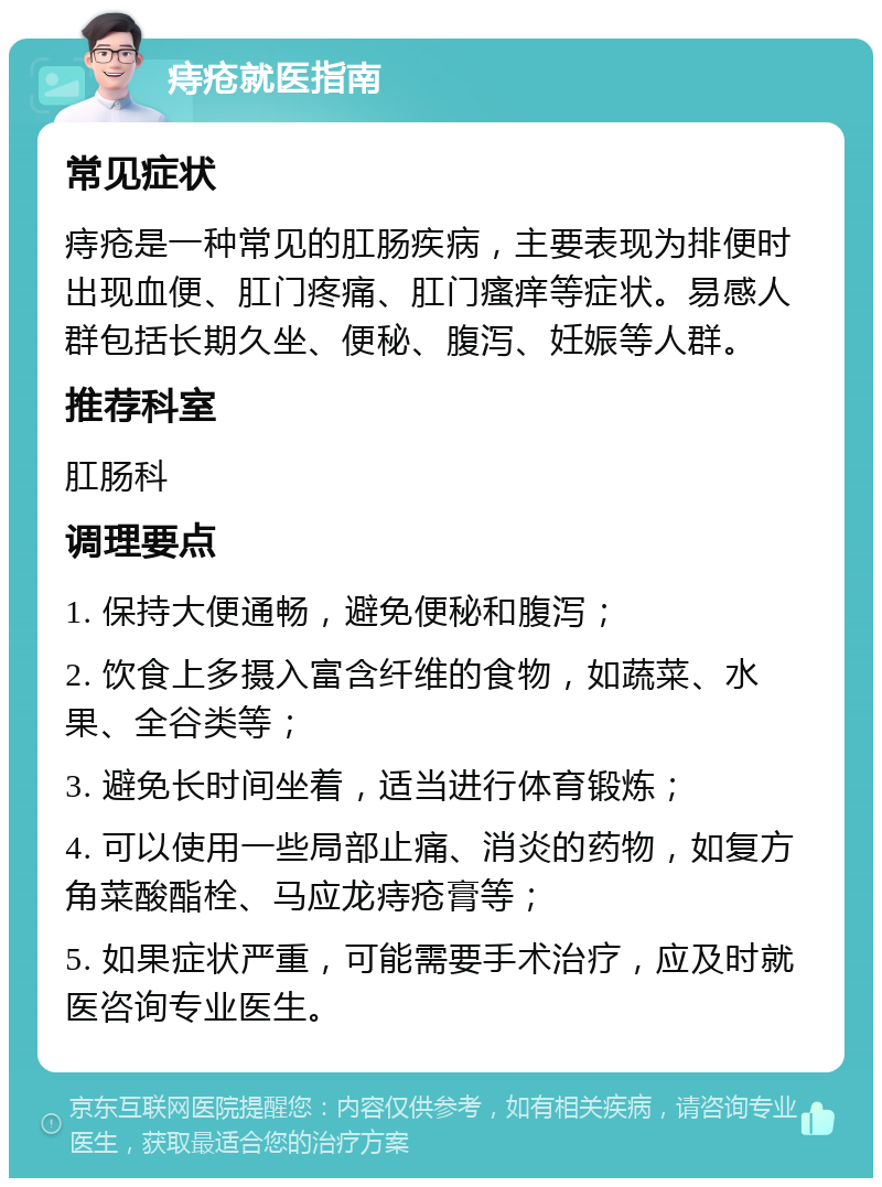 痔疮就医指南 常见症状 痔疮是一种常见的肛肠疾病，主要表现为排便时出现血便、肛门疼痛、肛门瘙痒等症状。易感人群包括长期久坐、便秘、腹泻、妊娠等人群。 推荐科室 肛肠科 调理要点 1. 保持大便通畅，避免便秘和腹泻； 2. 饮食上多摄入富含纤维的食物，如蔬菜、水果、全谷类等； 3. 避免长时间坐着，适当进行体育锻炼； 4. 可以使用一些局部止痛、消炎的药物，如复方角菜酸酯栓、马应龙痔疮膏等； 5. 如果症状严重，可能需要手术治疗，应及时就医咨询专业医生。