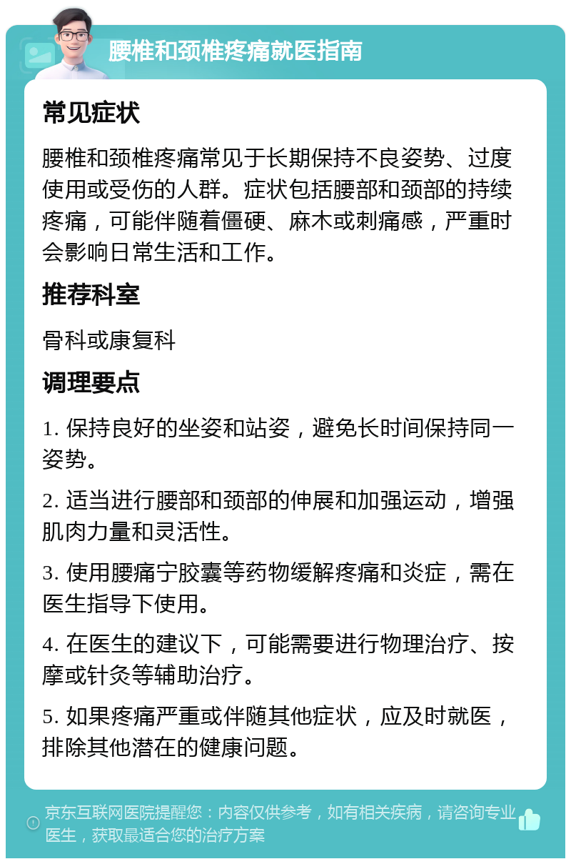 腰椎和颈椎疼痛就医指南 常见症状 腰椎和颈椎疼痛常见于长期保持不良姿势、过度使用或受伤的人群。症状包括腰部和颈部的持续疼痛，可能伴随着僵硬、麻木或刺痛感，严重时会影响日常生活和工作。 推荐科室 骨科或康复科 调理要点 1. 保持良好的坐姿和站姿，避免长时间保持同一姿势。 2. 适当进行腰部和颈部的伸展和加强运动，增强肌肉力量和灵活性。 3. 使用腰痛宁胶囊等药物缓解疼痛和炎症，需在医生指导下使用。 4. 在医生的建议下，可能需要进行物理治疗、按摩或针灸等辅助治疗。 5. 如果疼痛严重或伴随其他症状，应及时就医，排除其他潜在的健康问题。