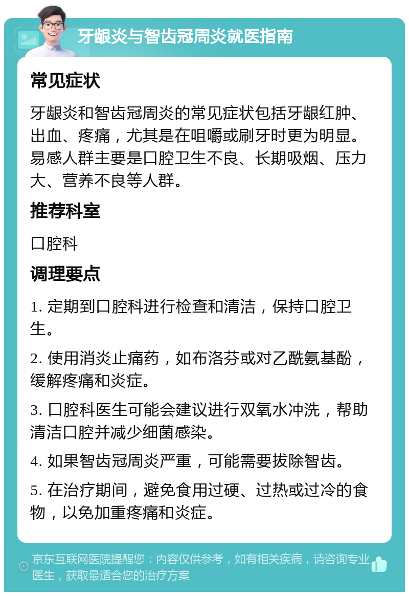 牙龈炎与智齿冠周炎就医指南 常见症状 牙龈炎和智齿冠周炎的常见症状包括牙龈红肿、出血、疼痛，尤其是在咀嚼或刷牙时更为明显。易感人群主要是口腔卫生不良、长期吸烟、压力大、营养不良等人群。 推荐科室 口腔科 调理要点 1. 定期到口腔科进行检查和清洁，保持口腔卫生。 2. 使用消炎止痛药，如布洛芬或对乙酰氨基酚，缓解疼痛和炎症。 3. 口腔科医生可能会建议进行双氧水冲洗，帮助清洁口腔并减少细菌感染。 4. 如果智齿冠周炎严重，可能需要拔除智齿。 5. 在治疗期间，避免食用过硬、过热或过冷的食物，以免加重疼痛和炎症。