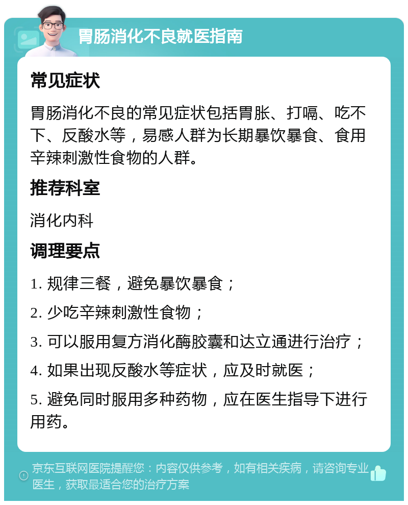 胃肠消化不良就医指南 常见症状 胃肠消化不良的常见症状包括胃胀、打嗝、吃不下、反酸水等，易感人群为长期暴饮暴食、食用辛辣刺激性食物的人群。 推荐科室 消化内科 调理要点 1. 规律三餐，避免暴饮暴食； 2. 少吃辛辣刺激性食物； 3. 可以服用复方消化酶胶囊和达立通进行治疗； 4. 如果出现反酸水等症状，应及时就医； 5. 避免同时服用多种药物，应在医生指导下进行用药。