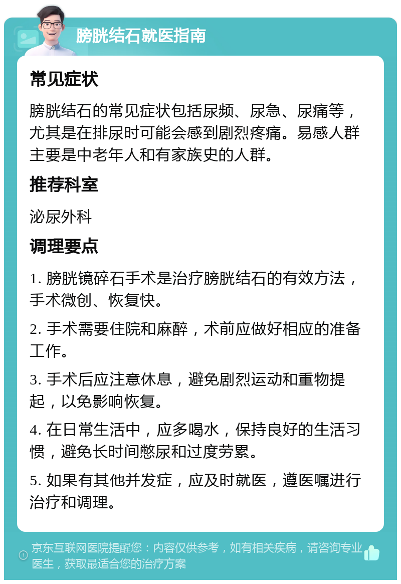 膀胱结石就医指南 常见症状 膀胱结石的常见症状包括尿频、尿急、尿痛等，尤其是在排尿时可能会感到剧烈疼痛。易感人群主要是中老年人和有家族史的人群。 推荐科室 泌尿外科 调理要点 1. 膀胱镜碎石手术是治疗膀胱结石的有效方法，手术微创、恢复快。 2. 手术需要住院和麻醉，术前应做好相应的准备工作。 3. 手术后应注意休息，避免剧烈运动和重物提起，以免影响恢复。 4. 在日常生活中，应多喝水，保持良好的生活习惯，避免长时间憋尿和过度劳累。 5. 如果有其他并发症，应及时就医，遵医嘱进行治疗和调理。