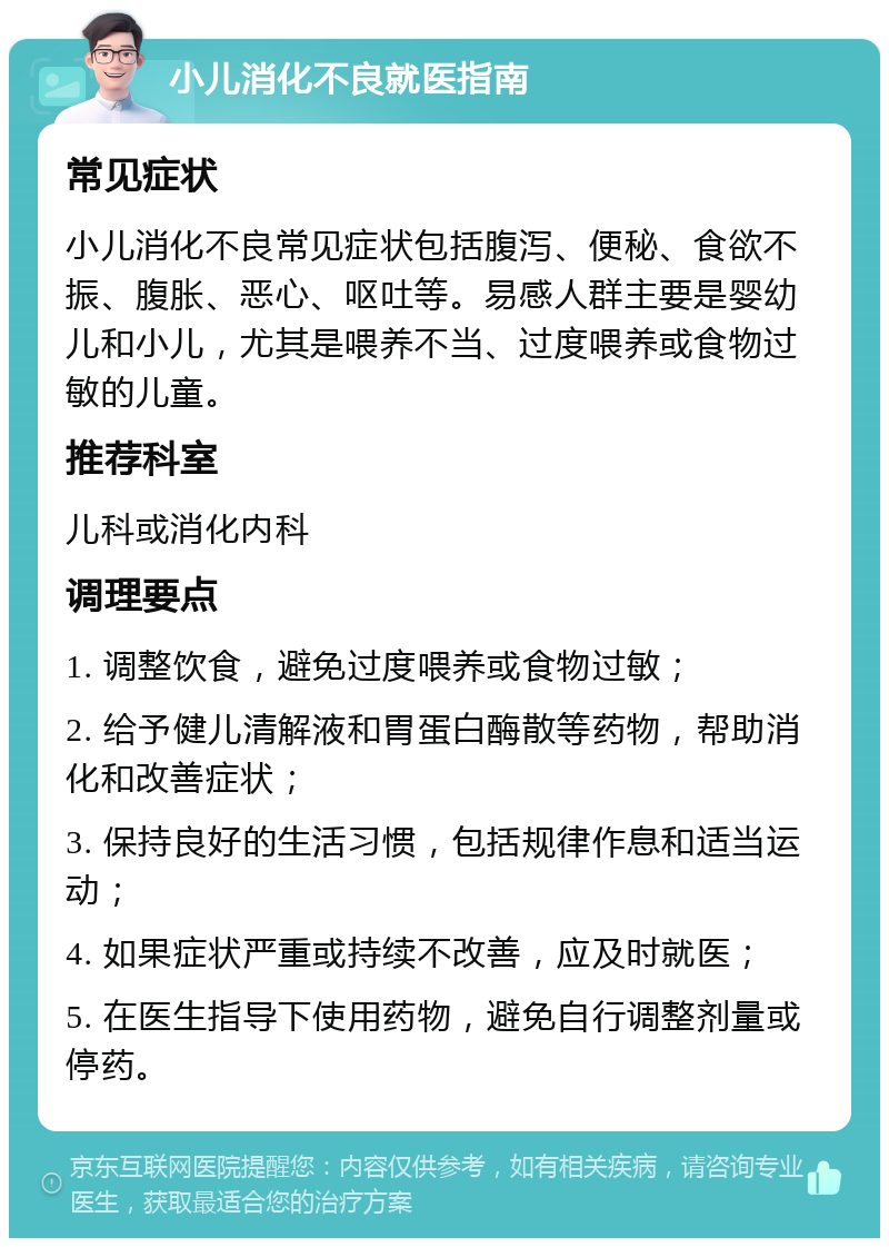 小儿消化不良就医指南 常见症状 小儿消化不良常见症状包括腹泻、便秘、食欲不振、腹胀、恶心、呕吐等。易感人群主要是婴幼儿和小儿，尤其是喂养不当、过度喂养或食物过敏的儿童。 推荐科室 儿科或消化内科 调理要点 1. 调整饮食，避免过度喂养或食物过敏； 2. 给予健儿清解液和胃蛋白酶散等药物，帮助消化和改善症状； 3. 保持良好的生活习惯，包括规律作息和适当运动； 4. 如果症状严重或持续不改善，应及时就医； 5. 在医生指导下使用药物，避免自行调整剂量或停药。