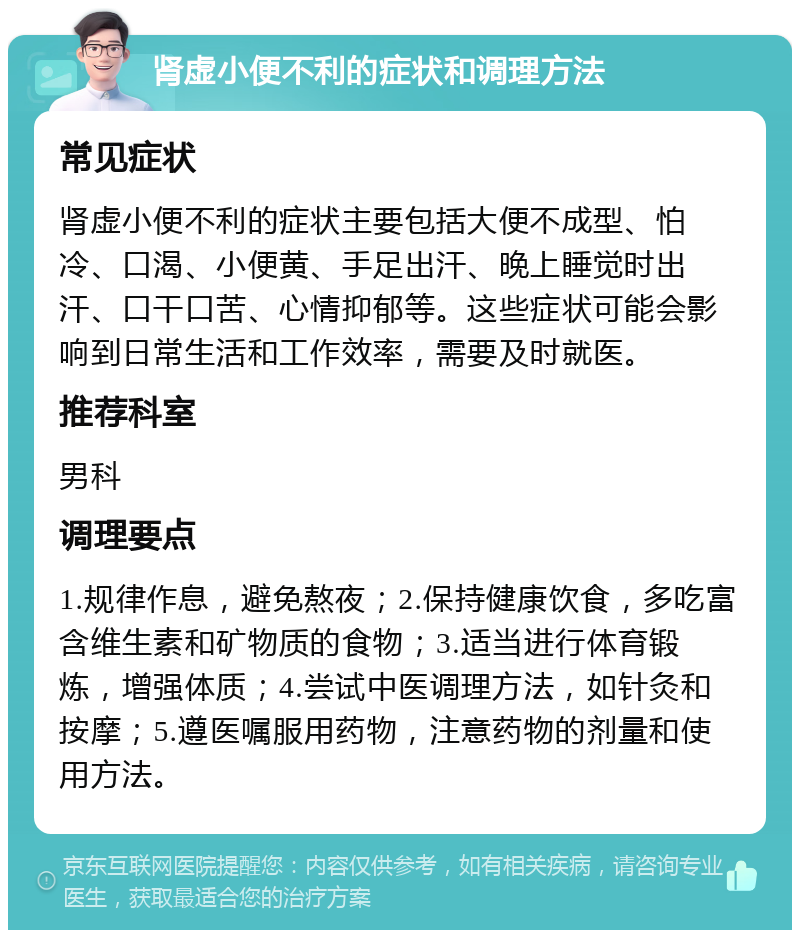 肾虚小便不利的症状和调理方法 常见症状 肾虚小便不利的症状主要包括大便不成型、怕冷、口渴、小便黄、手足出汗、晚上睡觉时出汗、口干口苦、心情抑郁等。这些症状可能会影响到日常生活和工作效率，需要及时就医。 推荐科室 男科 调理要点 1.规律作息，避免熬夜；2.保持健康饮食，多吃富含维生素和矿物质的食物；3.适当进行体育锻炼，增强体质；4.尝试中医调理方法，如针灸和按摩；5.遵医嘱服用药物，注意药物的剂量和使用方法。