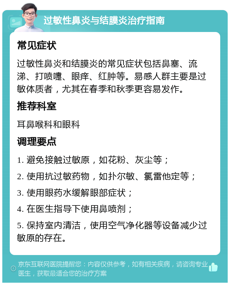 过敏性鼻炎与结膜炎治疗指南 常见症状 过敏性鼻炎和结膜炎的常见症状包括鼻塞、流涕、打喷嚏、眼痒、红肿等。易感人群主要是过敏体质者，尤其在春季和秋季更容易发作。 推荐科室 耳鼻喉科和眼科 调理要点 1. 避免接触过敏原，如花粉、灰尘等； 2. 使用抗过敏药物，如扑尔敏、氯雷他定等； 3. 使用眼药水缓解眼部症状； 4. 在医生指导下使用鼻喷剂； 5. 保持室内清洁，使用空气净化器等设备减少过敏原的存在。