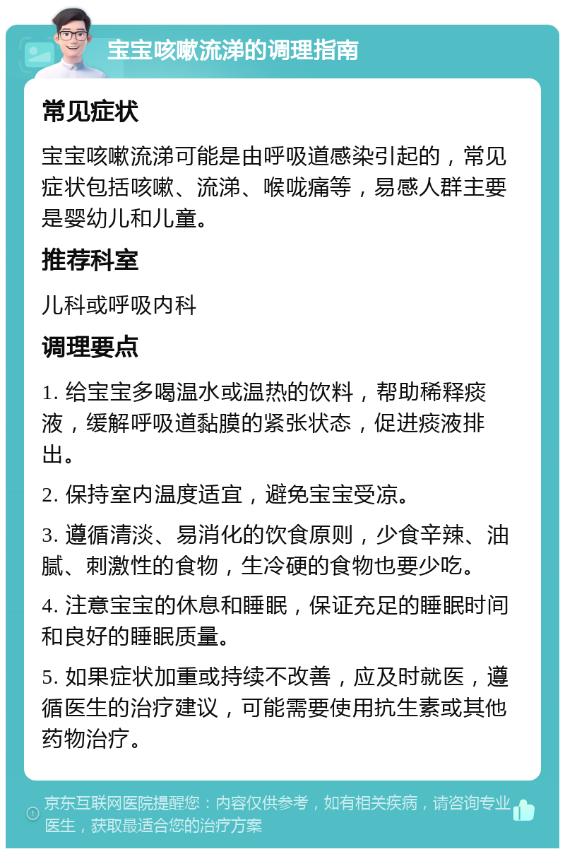 宝宝咳嗽流涕的调理指南 常见症状 宝宝咳嗽流涕可能是由呼吸道感染引起的，常见症状包括咳嗽、流涕、喉咙痛等，易感人群主要是婴幼儿和儿童。 推荐科室 儿科或呼吸内科 调理要点 1. 给宝宝多喝温水或温热的饮料，帮助稀释痰液，缓解呼吸道黏膜的紧张状态，促进痰液排出。 2. 保持室内温度适宜，避免宝宝受凉。 3. 遵循清淡、易消化的饮食原则，少食辛辣、油腻、刺激性的食物，生冷硬的食物也要少吃。 4. 注意宝宝的休息和睡眠，保证充足的睡眠时间和良好的睡眠质量。 5. 如果症状加重或持续不改善，应及时就医，遵循医生的治疗建议，可能需要使用抗生素或其他药物治疗。