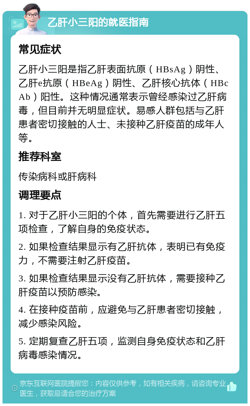 乙肝小三阳的就医指南 常见症状 乙肝小三阳是指乙肝表面抗原（HBsAg）阴性、乙肝e抗原（HBeAg）阴性、乙肝核心抗体（HBcAb）阳性。这种情况通常表示曾经感染过乙肝病毒，但目前并无明显症状。易感人群包括与乙肝患者密切接触的人士、未接种乙肝疫苗的成年人等。 推荐科室 传染病科或肝病科 调理要点 1. 对于乙肝小三阳的个体，首先需要进行乙肝五项检查，了解自身的免疫状态。 2. 如果检查结果显示有乙肝抗体，表明已有免疫力，不需要注射乙肝疫苗。 3. 如果检查结果显示没有乙肝抗体，需要接种乙肝疫苗以预防感染。 4. 在接种疫苗前，应避免与乙肝患者密切接触，减少感染风险。 5. 定期复查乙肝五项，监测自身免疫状态和乙肝病毒感染情况。