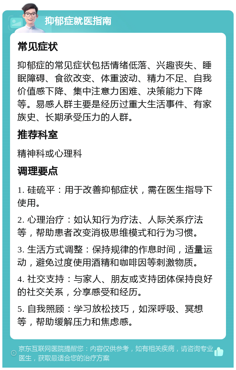 抑郁症就医指南 常见症状 抑郁症的常见症状包括情绪低落、兴趣丧失、睡眠障碍、食欲改变、体重波动、精力不足、自我价值感下降、集中注意力困难、决策能力下降等。易感人群主要是经历过重大生活事件、有家族史、长期承受压力的人群。 推荐科室 精神科或心理科 调理要点 1. 硅硫平：用于改善抑郁症状，需在医生指导下使用。 2. 心理治疗：如认知行为疗法、人际关系疗法等，帮助患者改变消极思维模式和行为习惯。 3. 生活方式调整：保持规律的作息时间，适量运动，避免过度使用酒精和咖啡因等刺激物质。 4. 社交支持：与家人、朋友或支持团体保持良好的社交关系，分享感受和经历。 5. 自我照顾：学习放松技巧，如深呼吸、冥想等，帮助缓解压力和焦虑感。