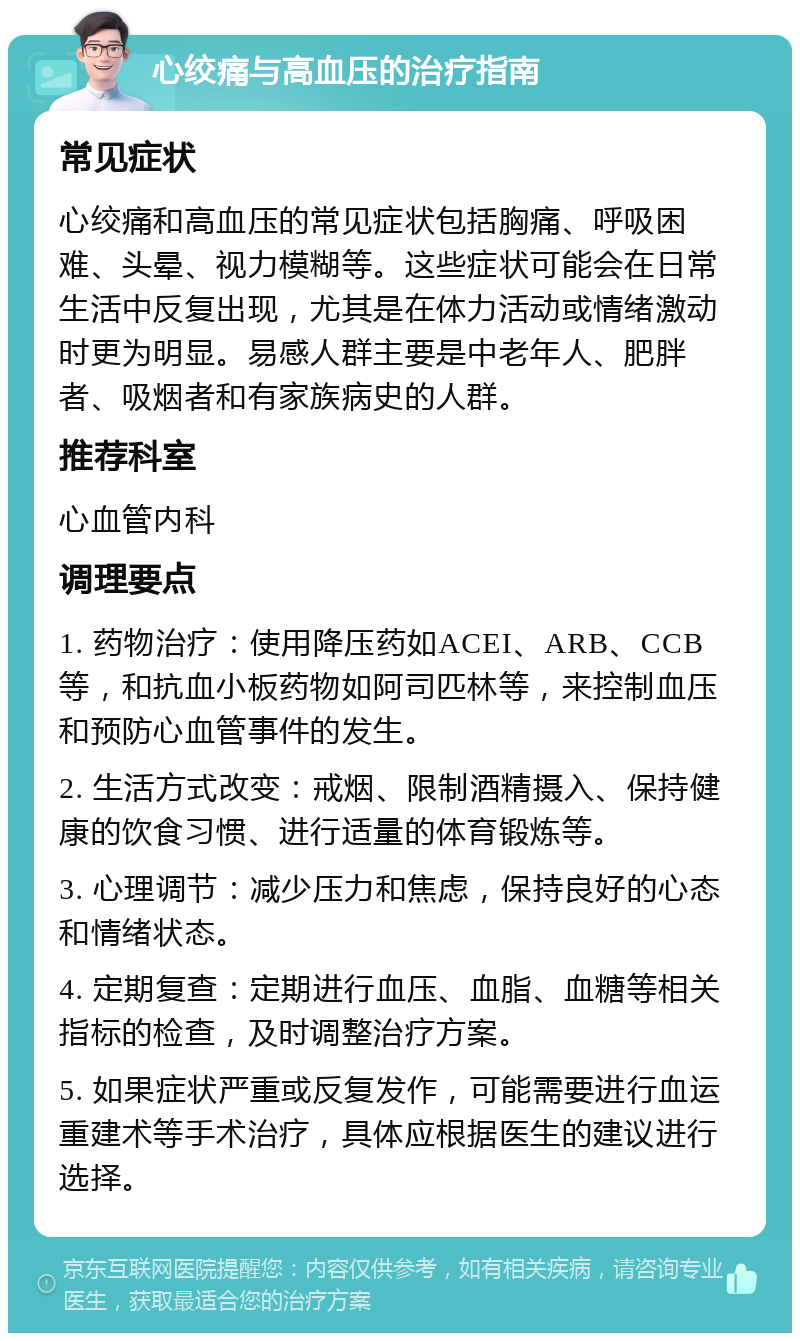 心绞痛与高血压的治疗指南 常见症状 心绞痛和高血压的常见症状包括胸痛、呼吸困难、头晕、视力模糊等。这些症状可能会在日常生活中反复出现，尤其是在体力活动或情绪激动时更为明显。易感人群主要是中老年人、肥胖者、吸烟者和有家族病史的人群。 推荐科室 心血管内科 调理要点 1. 药物治疗：使用降压药如ACEI、ARB、CCB等，和抗血小板药物如阿司匹林等，来控制血压和预防心血管事件的发生。 2. 生活方式改变：戒烟、限制酒精摄入、保持健康的饮食习惯、进行适量的体育锻炼等。 3. 心理调节：减少压力和焦虑，保持良好的心态和情绪状态。 4. 定期复查：定期进行血压、血脂、血糖等相关指标的检查，及时调整治疗方案。 5. 如果症状严重或反复发作，可能需要进行血运重建术等手术治疗，具体应根据医生的建议进行选择。