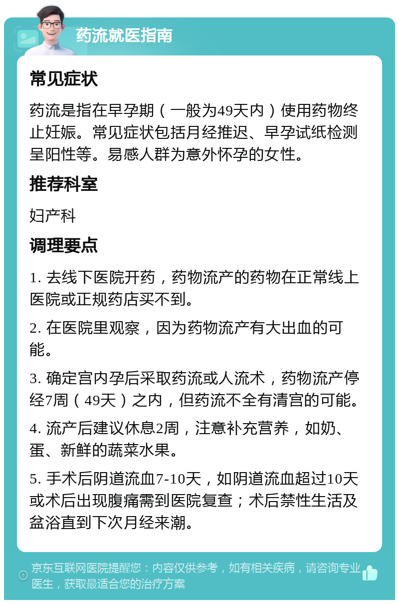 药流就医指南 常见症状 药流是指在早孕期（一般为49天内）使用药物终止妊娠。常见症状包括月经推迟、早孕试纸检测呈阳性等。易感人群为意外怀孕的女性。 推荐科室 妇产科 调理要点 1. 去线下医院开药，药物流产的药物在正常线上医院或正规药店买不到。 2. 在医院里观察，因为药物流产有大出血的可能。 3. 确定宫内孕后采取药流或人流术，药物流产停经7周（49天）之内，但药流不全有清宫的可能。 4. 流产后建议休息2周，注意补充营养，如奶、蛋、新鲜的蔬菜水果。 5. 手术后阴道流血7-10天，如阴道流血超过10天或术后出现腹痛需到医院复查；术后禁性生活及盆浴直到下次月经来潮。