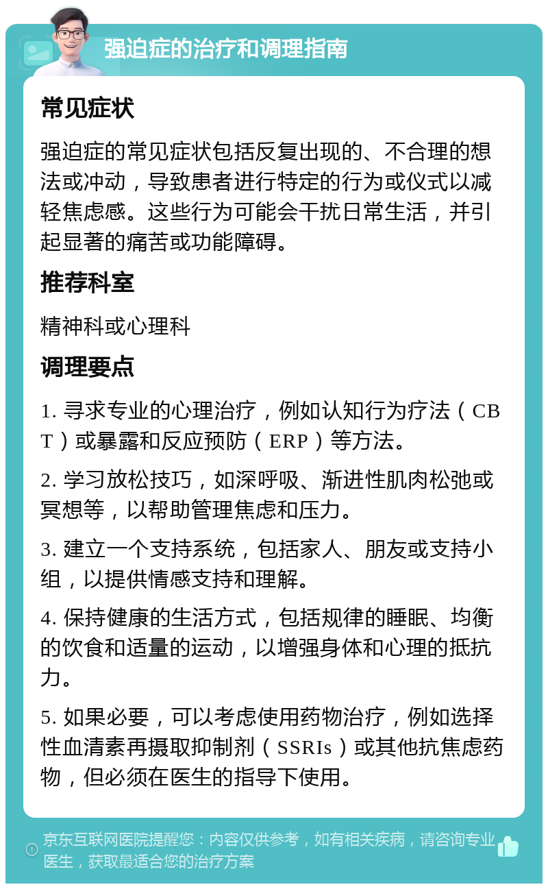 强迫症的治疗和调理指南 常见症状 强迫症的常见症状包括反复出现的、不合理的想法或冲动，导致患者进行特定的行为或仪式以减轻焦虑感。这些行为可能会干扰日常生活，并引起显著的痛苦或功能障碍。 推荐科室 精神科或心理科 调理要点 1. 寻求专业的心理治疗，例如认知行为疗法（CBT）或暴露和反应预防（ERP）等方法。 2. 学习放松技巧，如深呼吸、渐进性肌肉松弛或冥想等，以帮助管理焦虑和压力。 3. 建立一个支持系统，包括家人、朋友或支持小组，以提供情感支持和理解。 4. 保持健康的生活方式，包括规律的睡眠、均衡的饮食和适量的运动，以增强身体和心理的抵抗力。 5. 如果必要，可以考虑使用药物治疗，例如选择性血清素再摄取抑制剂（SSRIs）或其他抗焦虑药物，但必须在医生的指导下使用。