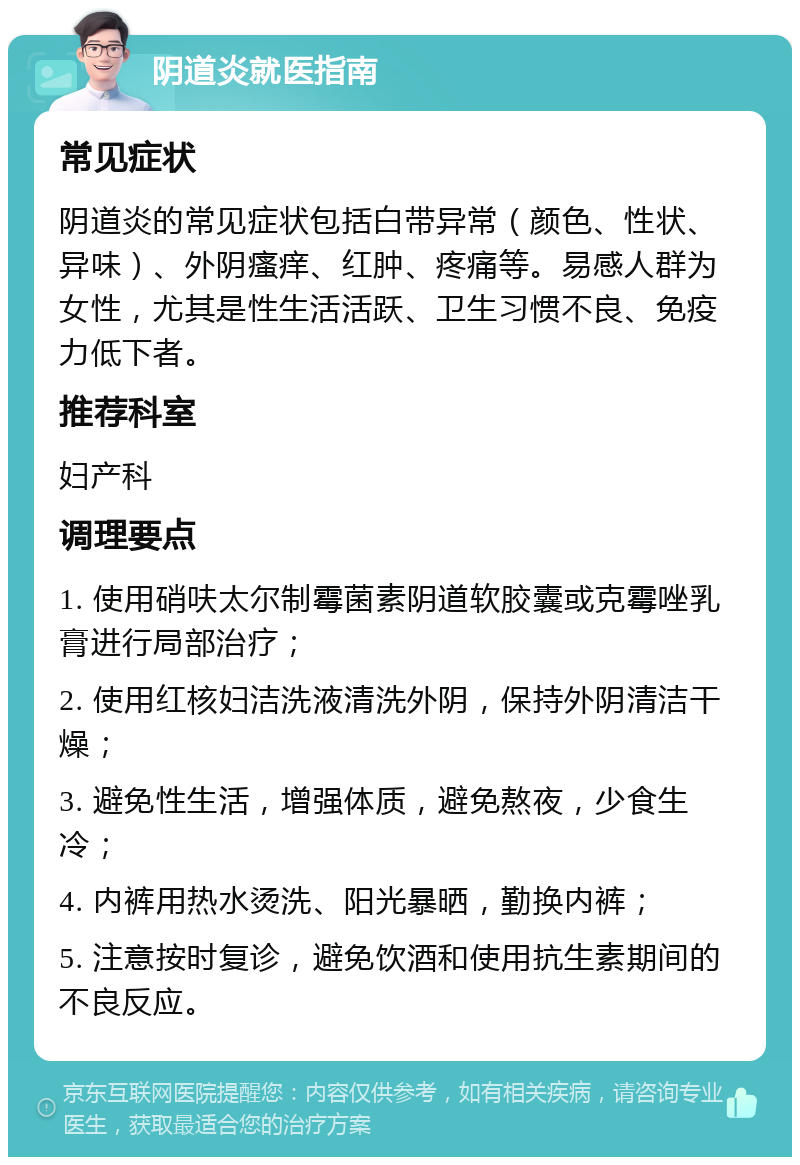 阴道炎就医指南 常见症状 阴道炎的常见症状包括白带异常（颜色、性状、异味）、外阴瘙痒、红肿、疼痛等。易感人群为女性，尤其是性生活活跃、卫生习惯不良、免疫力低下者。 推荐科室 妇产科 调理要点 1. 使用硝呋太尔制霉菌素阴道软胶囊或克霉唑乳膏进行局部治疗； 2. 使用红核妇洁洗液清洗外阴，保持外阴清洁干燥； 3. 避免性生活，增强体质，避免熬夜，少食生冷； 4. 内裤用热水烫洗、阳光暴晒，勤换内裤； 5. 注意按时复诊，避免饮酒和使用抗生素期间的不良反应。