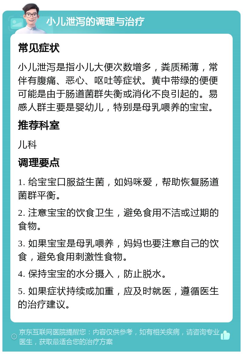 小儿泄泻的调理与治疗 常见症状 小儿泄泻是指小儿大便次数增多，粪质稀薄，常伴有腹痛、恶心、呕吐等症状。黄中带绿的便便可能是由于肠道菌群失衡或消化不良引起的。易感人群主要是婴幼儿，特别是母乳喂养的宝宝。 推荐科室 儿科 调理要点 1. 给宝宝口服益生菌，如妈咪爱，帮助恢复肠道菌群平衡。 2. 注意宝宝的饮食卫生，避免食用不洁或过期的食物。 3. 如果宝宝是母乳喂养，妈妈也要注意自己的饮食，避免食用刺激性食物。 4. 保持宝宝的水分摄入，防止脱水。 5. 如果症状持续或加重，应及时就医，遵循医生的治疗建议。