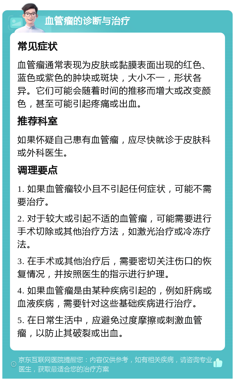 血管瘤的诊断与治疗 常见症状 血管瘤通常表现为皮肤或黏膜表面出现的红色、蓝色或紫色的肿块或斑块，大小不一，形状各异。它们可能会随着时间的推移而增大或改变颜色，甚至可能引起疼痛或出血。 推荐科室 如果怀疑自己患有血管瘤，应尽快就诊于皮肤科或外科医生。 调理要点 1. 如果血管瘤较小且不引起任何症状，可能不需要治疗。 2. 对于较大或引起不适的血管瘤，可能需要进行手术切除或其他治疗方法，如激光治疗或冷冻疗法。 3. 在手术或其他治疗后，需要密切关注伤口的恢复情况，并按照医生的指示进行护理。 4. 如果血管瘤是由某种疾病引起的，例如肝病或血液疾病，需要针对这些基础疾病进行治疗。 5. 在日常生活中，应避免过度摩擦或刺激血管瘤，以防止其破裂或出血。