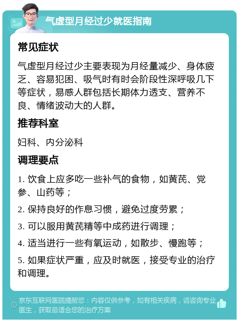 气虚型月经过少就医指南 常见症状 气虚型月经过少主要表现为月经量减少、身体疲乏、容易犯困、吸气时有时会阶段性深呼吸几下等症状，易感人群包括长期体力透支、营养不良、情绪波动大的人群。 推荐科室 妇科、内分泌科 调理要点 1. 饮食上应多吃一些补气的食物，如黄芪、党参、山药等； 2. 保持良好的作息习惯，避免过度劳累； 3. 可以服用黄芪精等中成药进行调理； 4. 适当进行一些有氧运动，如散步、慢跑等； 5. 如果症状严重，应及时就医，接受专业的治疗和调理。